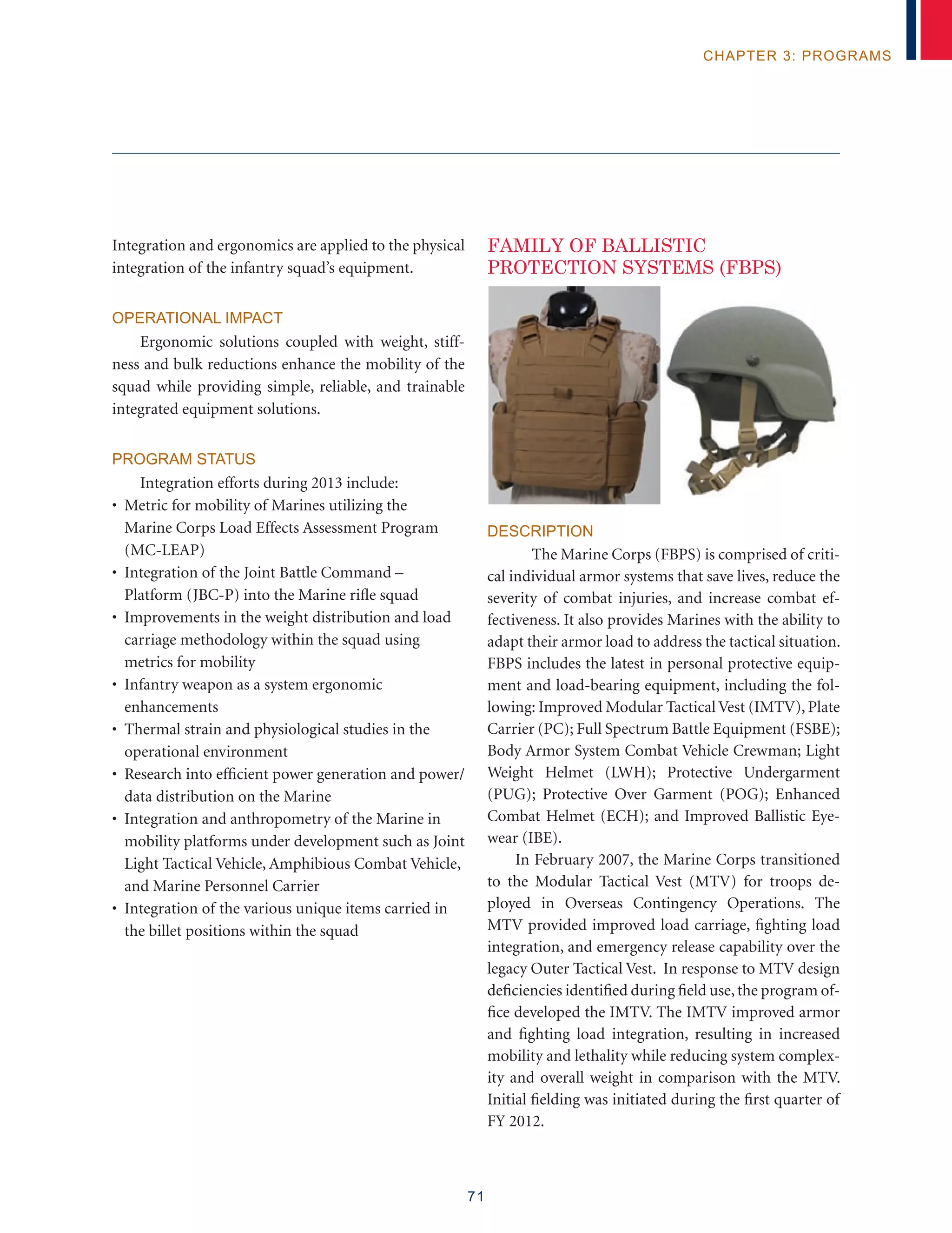 71
chapter 3: programs
Integration and ergonomics are applied to the physical
integration of the infantry squad’s equipment.
Operational Impact
Ergonomic solutions coupled with weight, stiff-
ness and bulk reductions enhance the mobility of the
squad while providing simple, reliable, and trainable
integrated equipment solutions.
Program Status
Integration efforts during 2013 include:
• Metric for mobility of Marines utilizing the
Marine Corps Load Effects Assessment Program
(MC-LEAP)
• Integration of the Joint Battle Command –
Platform (JBC-P) into the Marine rifle squad
• Improvements in the weight distribution and load
carriage methodology within the squad using
metrics for mobility
• Infantry weapon as a system ergonomic
enhancements
• Thermal strain and physiological studies in the
operational environment
• Research into efficient power generation and power/
data distribution on the Marine
• Integration and anthropometry of the Marine in
mobility platforms under development such as Joint
Light Tactical Vehicle, Amphibious Combat Vehicle,
and Marine Personnel Carrier
• Integration of the various unique items carried in
the billet positions within the squad
FAMILY OF BALLISTIC
PROTECTION SYSTEMS (FBPS)
Description
The Marine Corps (FBPS) is comprised of criti-
cal individual armor systems that save lives, reduce the
severity of combat injuries, and increase combat ef-
fectiveness. It also provides Marines with the ability to
adapt their armor load to address the tactical situation.
FBPS includes the latest in personal protective equip-
ment and load-bearing equipment, including the fol-
lowing: Improved Modular Tactical Vest (IMTV), Plate
Carrier (PC); Full Spectrum Battle Equipment (FSBE);
Body Armor System Combat Vehicle Crewman; Light
Weight Helmet (LWH); Protective Undergarment
(PUG); Protective Over Garment (POG); Enhanced
Combat Helmet (ECH); and Improved Ballistic Eye-
wear (IBE).
In February 2007, the Marine Corps transitioned
to the Modular Tactical Vest (MTV) for troops de-
ployed in Overseas Contingency Operations. The
MTV provided improved load carriage, fighting load
integration, and emergency release capability over the
legacy Outer Tactical Vest. In response to MTV design
deficiencies identified during field use,the program of-
fice developed the IMTV. The IMTV improved armor
and fighting load integration, resulting in increased
mobility and lethality while reducing system complex-
ity and overall weight in comparison with the MTV.
Initial fielding was initiated during the first quarter of
FY 2012.
 