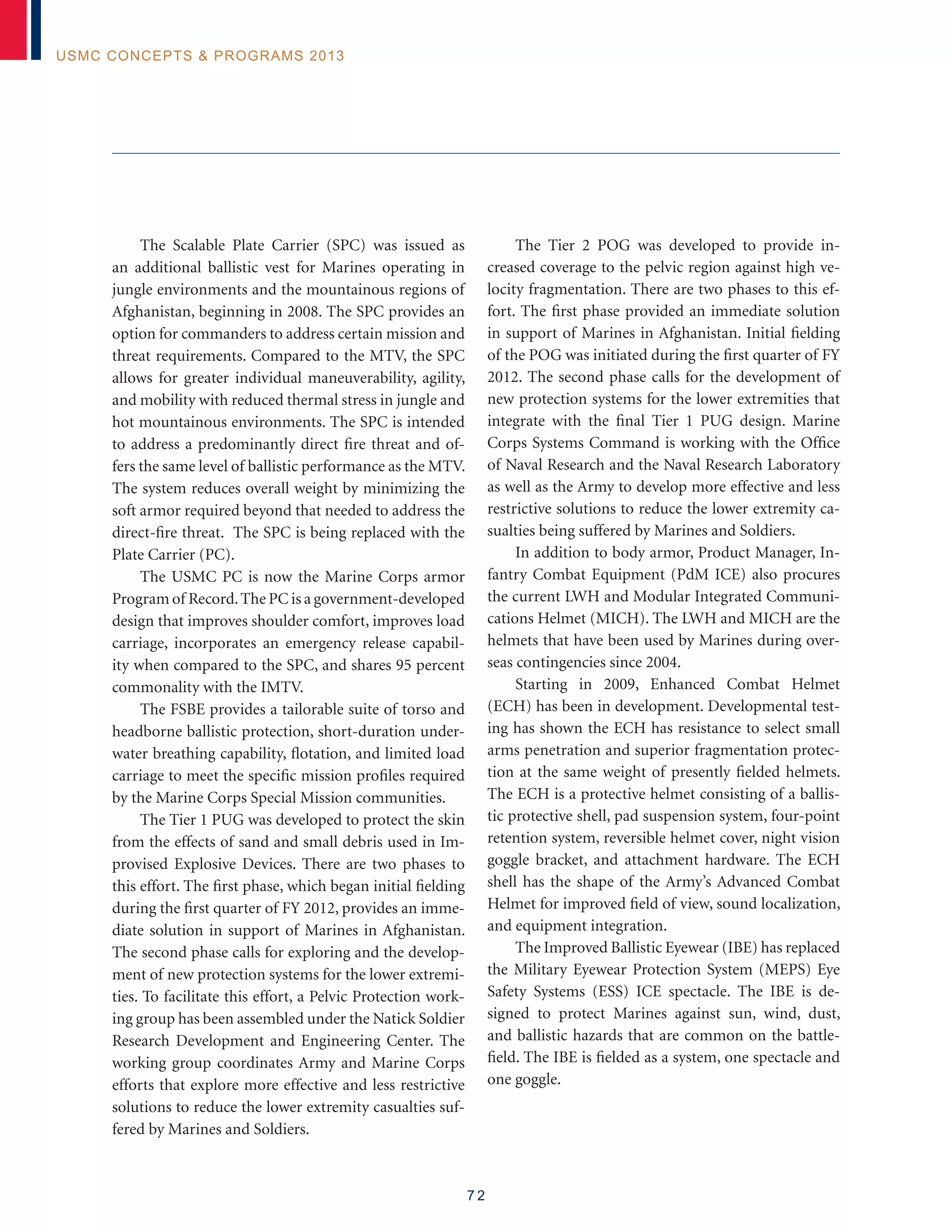 7 2
USMC Concepts  Programs 2013
The Scalable Plate Carrier (SPC) was issued as
an additional ballistic vest for Marines operating in
jungle environments and the mountainous regions of
Afghanistan, beginning in 2008. The SPC provides an
option for commanders to address certain mission and
threat requirements. Compared to the MTV, the SPC
allows for greater individual maneuverability, agility,
and mobility with reduced thermal stress in jungle and
hot mountainous environments. The SPC is intended
to address a predominantly direct fire threat and of-
fers the same level of ballistic performance as the MTV.
The system reduces overall weight by minimizing the
soft armor required beyond that needed to address the
direct-fire threat. The SPC is being replaced with the
Plate Carrier (PC).
The USMC PC is now the Marine Corps armor
Program of Record.The PC is a government-developed
design that improves shoulder comfort, improves load
carriage, incorporates an emergency release capabil-
ity when compared to the SPC, and shares 95 percent
commonality with the IMTV.
The FSBE provides a tailorable suite of torso and
headborne ballistic protection, short-duration under-
water breathing capability, flotation, and limited load
carriage to meet the specific mission profiles required
by the Marine Corps Special Mission communities.
The Tier 1 PUG was developed to protect the skin
from the effects of sand and small debris used in Im-
provised Explosive Devices. There are two phases to
this effort. The first phase, which began initial fielding
during the first quarter of FY 2012, provides an imme-
diate solution in support of Marines in Afghanistan.
The second phase calls for exploring and the develop-
ment of new protection systems for the lower extremi-
ties. To facilitate this effort, a Pelvic Protection work-
ing group has been assembled under the Natick Soldier
Research Development and Engineering Center. The
working group coordinates Army and Marine Corps
efforts that explore more effective and less restrictive
solutions to reduce the lower extremity casualties suf-
fered by Marines and Soldiers.
The Tier 2 POG was developed to provide in-
creased coverage to the pelvic region against high ve-
locity fragmentation. There are two phases to this ef-
fort. The first phase provided an immediate solution
in support of Marines in Afghanistan. Initial fielding
of the POG was initiated during the first quarter of FY
2012. The second phase calls for the development of
new protection systems for the lower extremities that
integrate with the final Tier 1 PUG design. Marine
Corps Systems Command is working with the Office
of Naval Research and the Naval Research Laboratory
as well as the Army to develop more effective and less
restrictive solutions to reduce the lower extremity ca-
sualties being suffered by Marines and Soldiers.
In addition to body armor, Product Manager, In-
fantry Combat Equipment (PdM ICE) also procures
the current LWH and Modular Integrated Communi-
cations Helmet (MICH). The LWH and MICH are the
helmets that have been used by Marines during over-
seas contingencies since 2004.
Starting in 2009, Enhanced Combat Helmet
(ECH) has been in development. Developmental test-
ing has shown the ECH has resistance to select small
arms penetration and superior fragmentation protec-
tion at the same weight of presently fielded helmets.
The ECH is a protective helmet consisting of a ballis-
tic protective shell, pad suspension system, four-point
retention system, reversible helmet cover, night vision
goggle bracket, and attachment hardware. The ECH
shell has the shape of the Army’s Advanced Combat
Helmet for improved field of view, sound localization,
and equipment integration.
The Improved Ballistic Eyewear (IBE) has replaced
the Military Eyewear Protection System (MEPS) Eye
Safety Systems (ESS) ICE spectacle. The IBE is de-
signed to protect Marines against sun, wind, dust,
and ballistic hazards that are common on the battle-
field. The IBE is fielded as a system, one spectacle and
one goggle.
 