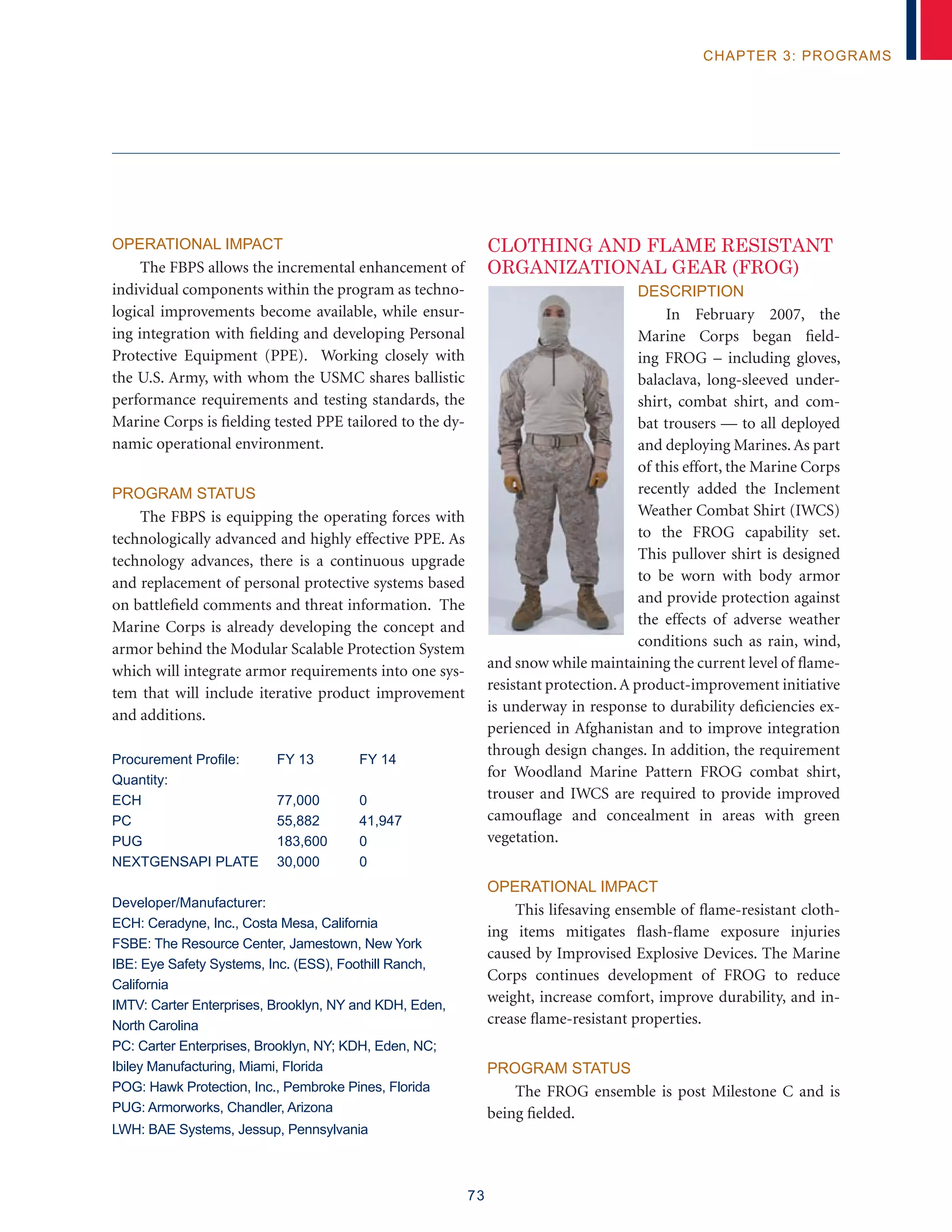 73
chapter 3: programs
Operational Impact
The FBPS allows the incremental enhancement of
individual components within the program as techno-
logical improvements become available, while ensur-
ing integration with fielding and developing Personal
Protective Equipment (PPE). Working closely with
the U.S. Army, with whom the USMC shares ballistic
performance requirements and testing standards, the
Marine Corps is fielding tested PPE tailored to the dy-
namic operational environment.
Program Status
The FBPS is equipping the operating forces with
technologically advanced and highly effective PPE. As
technology advances, there is a continuous upgrade
and replacement of personal protective systems based
on battlefield comments and threat information. The
Marine Corps is already developing the concept and
armor behind the Modular Scalable Protection System
which will integrate armor requirements into one sys-
tem that will include iterative product improvement
and additions.
Procurement Profile:	 FY 13	 FY 14
Quantity:
ECH 	 77,000	 0
PC	 55,882	 41,947
PUG 	 183,600	 0
NEXTGENSAPI PLATE	 30,000	 0
Developer/Manufacturer:
ECH: Ceradyne, Inc., Costa Mesa, California
FSBE: The Resource Center, Jamestown, New York
IBE: Eye Safety Systems, Inc. (ESS), Foothill Ranch,
California
IMTV: Carter Enterprises, Brooklyn, NY and KDH, Eden,
North Carolina
PC: Carter Enterprises, Brooklyn, NY; KDH, Eden, NC;
Ibiley Manufacturing, Miami, Florida
POG: Hawk Protection, Inc., Pembroke Pines, Florida
PUG: Armorworks, Chandler, Arizona
LWH: BAE Systems, Jessup, Pennsylvania
CLOTHING AND FLAME RESISTANT
ORGANIZATIONAL GEAR (FROG)
Description
In February 2007, the
Marine Corps began field-
ing FROG – including gloves,
balaclava, long-sleeved under-
shirt, combat shirt, and com-
bat trousers — to all deployed
and deploying Marines. As part
of this effort, the Marine Corps
recently added the Inclement
Weather Combat Shirt (IWCS)
to the FROG capability set.
This pullover shirt is designed
to be worn with body armor
and provide protection against
the effects of adverse weather
conditions such as rain, wind,
and snow while maintaining the current level of flame-
resistant protection.A product-improvement initiative
is underway in response to durability deficiencies ex-
perienced in Afghanistan and to improve integration
through design changes. In addition, the requirement
for Woodland Marine Pattern FROG combat shirt,
trouser and IWCS are required to provide improved
camouflage and concealment in areas with green
vegetation.
Operational Impact
This lifesaving ensemble of flame-resistant cloth-
ing items mitigates flash-flame exposure injuries
caused by Improvised Explosive Devices. The Marine
Corps continues development of FROG to reduce
weight, increase comfort, improve durability, and in-
crease flame-resistant properties.
Program Status
The FROG ensemble is post Milestone C and is
being fielded.
 