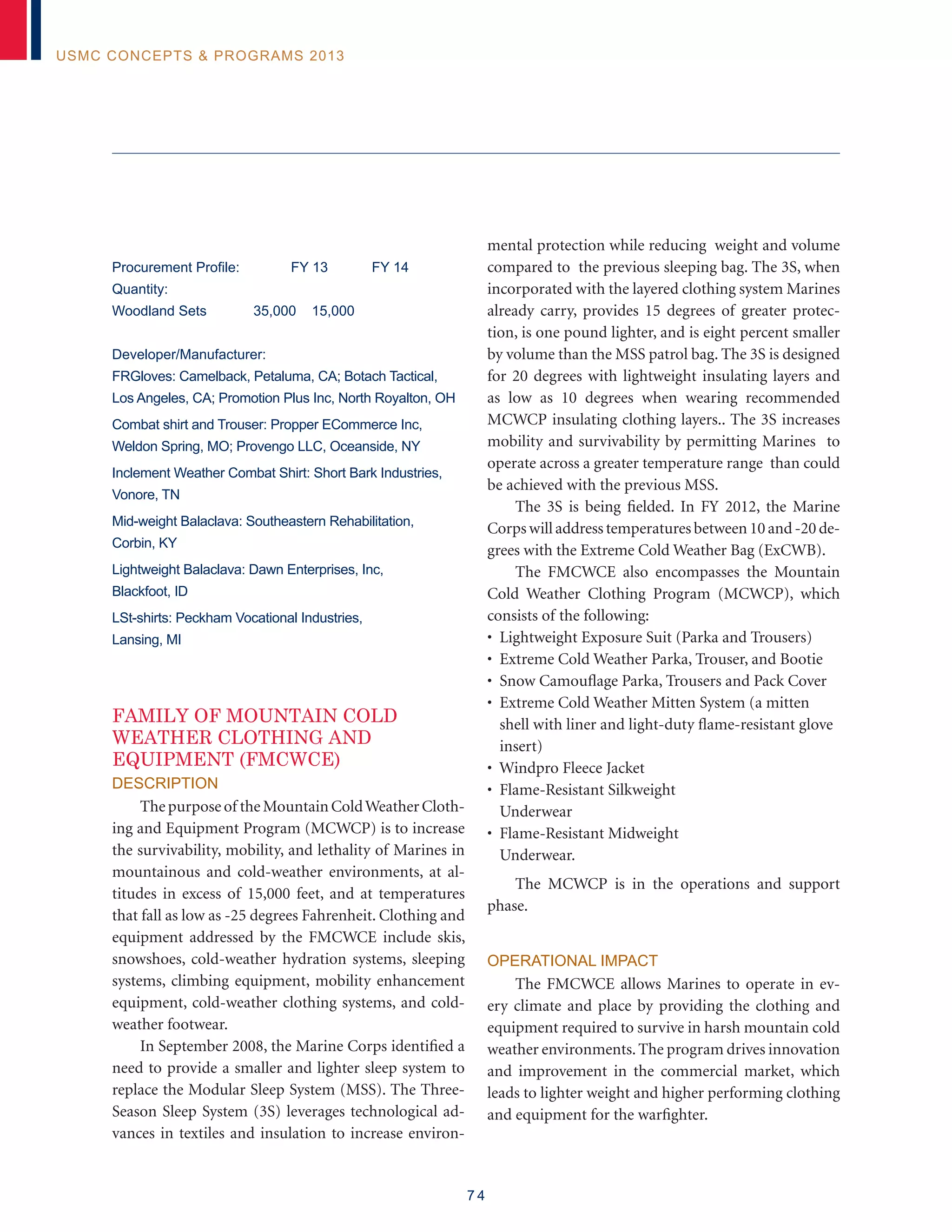 7 4
USMC Concepts  Programs 2013
Procurement Profile:	 FY 13	 FY 14
Quantity:
Woodland Sets 35,000 15,000
Developer/Manufacturer:
FRGloves: Camelback, Petaluma, CA; Botach Tactical,
Los Angeles, CA; Promotion Plus Inc, North Royalton, OH
Combat shirt and Trouser: Propper ECommerce Inc,
Weldon Spring, MO; Provengo LLC, Oceanside, NY
Inclement Weather Combat Shirt: Short Bark Industries,
Vonore, TN
Mid-weight Balaclava: Southeastern Rehabilitation,
Corbin, KY
Lightweight Balaclava: Dawn Enterprises, Inc,
Blackfoot, ID
LSt-shirts: Peckham Vocational Industries,
Lansing, MI
FAMILY OF MOUNTAIN COLD
WEATHER CLOTHING AND
EQUIPMENT (FMCWCE)
Description
Thepurposeof theMountainColdWeatherCloth-
ing and Equipment Program (MCWCP) is to increase
the survivability, mobility, and lethality of Marines in
mountainous and cold-weather environments, at al-
titudes in excess of 15,000 feet, and at temperatures
that fall as low as -25 degrees Fahrenheit. Clothing and
equipment addressed by the FMCWCE include skis,
snowshoes, cold-weather hydration systems, sleeping
systems, climbing equipment, mobility enhancement
equipment, cold-weather clothing systems, and cold-
weather footwear.
In September 2008, the Marine Corps identified a
need to provide a smaller and lighter sleep system to
replace the Modular Sleep System (MSS). The Three-
Season Sleep System (3S) leverages technological ad-
vances in textiles and insulation to increase environ-
mental protection while reducing weight and volume
compared to the previous sleeping bag. The 3S, when
incorporated with the layered clothing system Marines
already carry, provides 15 degrees of greater protec-
tion, is one pound lighter, and is eight percent smaller
by volume than the MSS patrol bag. The 3S is designed
for 20 degrees with lightweight insulating layers and
as low as 10 degrees when wearing recommended
MCWCP insulating clothing layers.. The 3S increases
mobility and survivability by permitting Marines to
operate across a greater temperature range than could
be achieved with the previous MSS.
The 3S is being fielded. In FY 2012, the Marine
Corps will address temperatures between 10 and -20 de-
grees with the Extreme Cold Weather Bag (ExCWB).
The FMCWCE also encompasses the Mountain
Cold Weather Clothing Program (MCWCP), which
consists of the following:
• Lightweight Exposure Suit (Parka and Trousers)
• Extreme Cold Weather Parka, Trouser, and Bootie
• Snow Camouflage Parka, Trousers and Pack Cover
• Extreme Cold Weather Mitten System (a mitten
shell with liner and light-duty flame-resistant glove
insert)
• Windpro Fleece Jacket
• Flame-Resistant Silkweight
Underwear
• Flame-Resistant Midweight
Underwear.
The MCWCP is in the operations and support
phase.
Operational Impact
The FMCWCE allows Marines to operate in ev-
ery climate and place by providing the clothing and
equipment required to survive in harsh mountain cold
weather environments.The program drives innovation
and improvement in the commercial market, which
leads to lighter weight and higher performing clothing
and equipment for the warfighter.
 