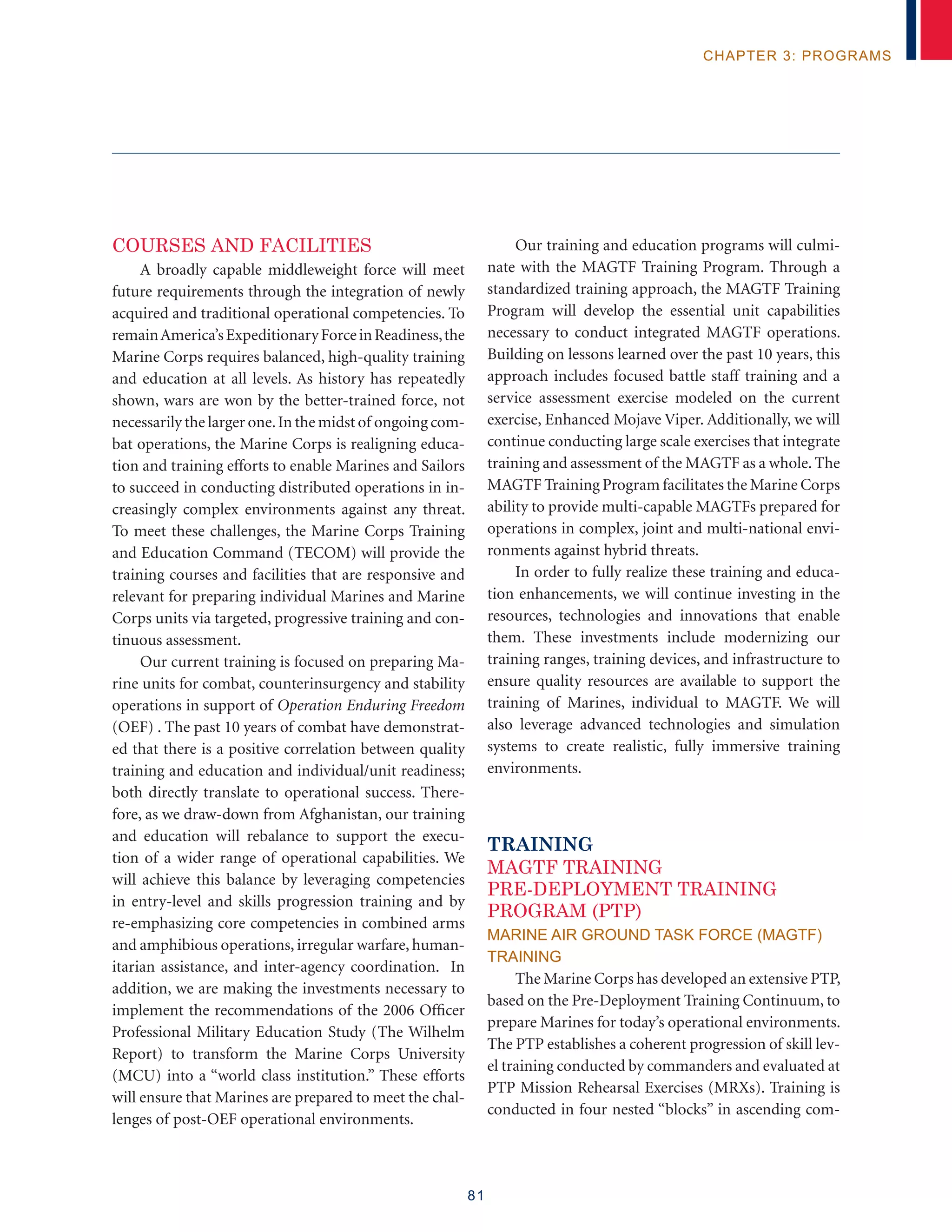 81
chapter 3: programs
Courses and Facilities
A broadly capable middleweight force will meet
future requirements through the integration of newly
acquired and traditional operational competencies. To
remainAmerica’sExpeditionaryForceinReadiness,the
Marine Corps requires balanced, high-quality training
and education at all levels. As history has repeatedly
shown, wars are won by the better-trained force, not
necessarily the larger one.In the midst of ongoing com-
bat operations, the Marine Corps is realigning educa-
tion and training efforts to enable Marines and Sailors
to succeed in conducting distributed operations in in-
creasingly complex environments against any threat.
To meet these challenges, the Marine Corps Training
and Education Command (TECOM) will provide the
training courses and facilities that are responsive and
relevant for preparing individual Marines and Marine
Corps units via targeted, progressive training and con-
tinuous assessment.
Our current training is focused on preparing Ma-
rine units for combat, counterinsurgency and stability
operations in support of Operation Enduring Freedom
(OEF) . The past 10 years of combat have demonstrat-
ed that there is a positive correlation between quality
training and education and individual/unit readiness;
both directly translate to operational success. There-
fore, as we draw-down from Afghanistan, our training
and education will rebalance to support the execu-
tion of a wider range of operational capabilities. We
will achieve this balance by leveraging competencies
in entry-level and skills progression training and by
re-emphasizing core competencies in combined arms
and amphibious operations, irregular warfare, human-
itarian assistance, and inter-agency coordination. In
addition, we are making the investments necessary to
implement the recommendations of the 2006 Officer
Professional Military Education Study (The Wilhelm
Report) to transform the Marine Corps University
(MCU) into a “world class institution.” These efforts
will ensure that Marines are prepared to meet the chal-
lenges of post-OEF operational environments.
Our training and education programs will culmi-
nate with the MAGTF Training Program. Through a
standardized training approach, the MAGTF Training
Program will develop the essential unit capabilities
necessary to conduct integrated MAGTF operations.
Building on lessons learned over the past 10 years, this
approach includes focused battle staff training and a
service assessment exercise modeled on the current
exercise, Enhanced Mojave Viper. Additionally, we will
continue conducting large scale exercises that integrate
training and assessment of the MAGTF as a whole. The
MAGTF Training Program facilitates the Marine Corps
ability to provide multi-capable MAGTFs prepared for
operations in complex, joint and multi-national envi-
ronments against hybrid threats.
In order to fully realize these training and educa-
tion enhancements, we will continue investing in the
resources, technologies and innovations that enable
them. These investments include modernizing our
training ranges, training devices, and infrastructure to
ensure quality resources are available to support the
training of Marines, individual to MAGTF. We will
also leverage advanced technologies and simulation
systems to create realistic, fully immersive training
environments.
TRAINING
MAGTF TRAINING
PRE-DEPLOYMENT TRAINING
PROGRAM (PTP)
MARINE AIR GROUND TASK FORCE (MAGTF)
TRAINING
The Marine Corps has developed an extensive PTP,
based on the Pre-Deployment Training Continuum, to
prepare Marines for today’s operational environments.
The PTP establishes a coherent progression of skill lev-
el training conducted by commanders and evaluated at
PTP Mission Rehearsal Exercises (MRXs). Training is
conducted in four nested “blocks” in ascending com-
 
