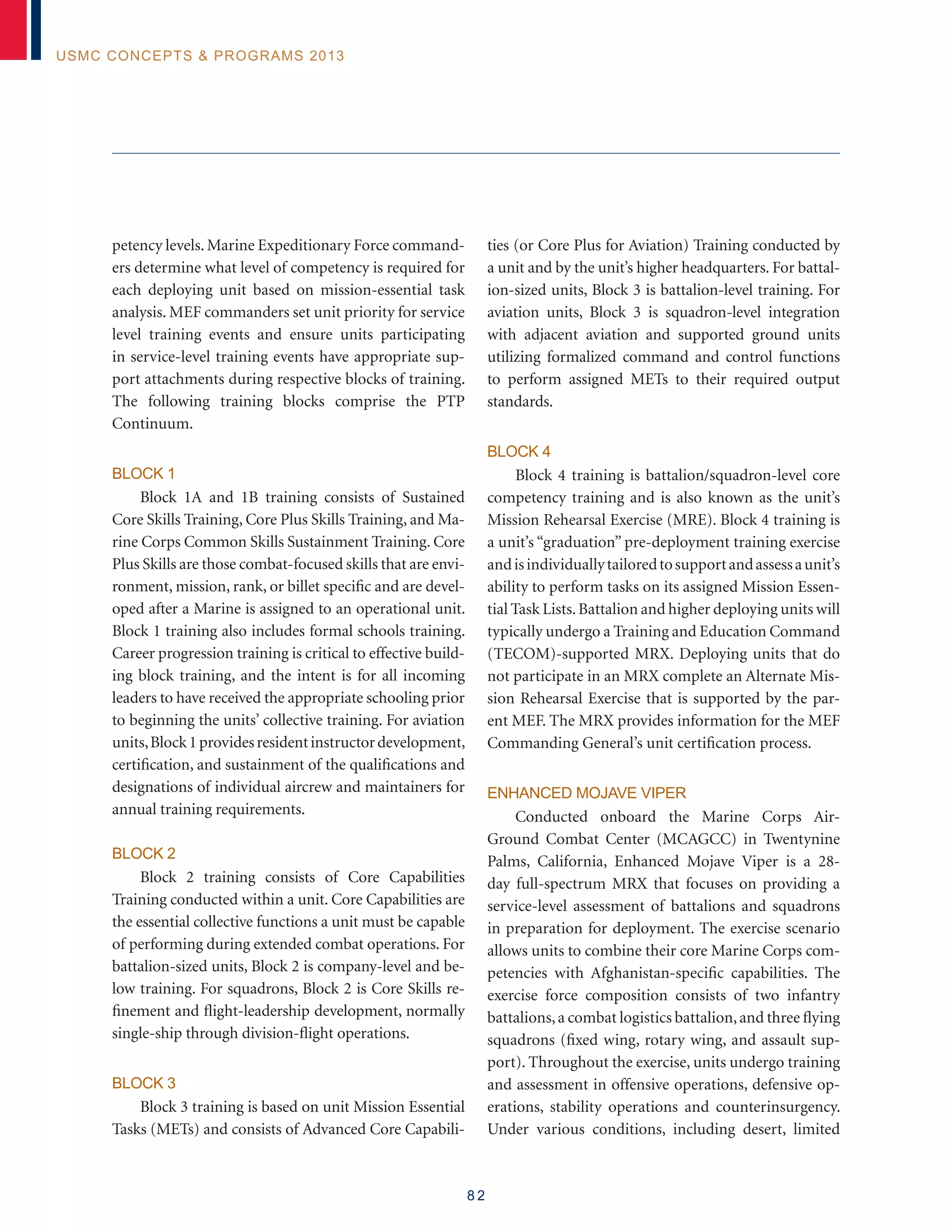 8 2
USMC Concepts  Programs 2013
petency levels. Marine Expeditionary Force command-
ers determine what level of competency is required for
each deploying unit based on mission-essential task
analysis. MEF commanders set unit priority for service
level training events and ensure units participating
in service-level training events have appropriate sup-
port attachments during respective blocks of training.
The following training blocks comprise the PTP
Continuum.
Block 1
Block 1A and 1B training consists of Sustained
Core Skills Training, Core Plus Skills Training, and Ma-
rine Corps Common Skills Sustainment Training. Core
Plus Skills are those combat-focused skills that are envi-
ronment, mission, rank, or billet specific and are devel-
oped after a Marine is assigned to an operational unit.
Block 1 training also includes formal schools training.
Career progression training is critical to effective build-
ing block training, and the intent is for all incoming
leaders to have received the appropriate schooling prior
to beginning the units’ collective training. For aviation
units,Block1providesresidentinstructordevelopment,
certification, and sustainment of the qualifications and
designations of individual aircrew and maintainers for
annual training requirements.
Block 2
Block 2 training consists of Core Capabilities
Training conducted within a unit. Core Capabilities are
the essential collective functions a unit must be capable
of performing during extended combat operations. For
battalion-sized units, Block 2 is company-level and be-
low training. For squadrons, Block 2 is Core Skills re-
finement and flight-leadership development, normally
single-ship through division-flight operations.
Block 3
Block 3 training is based on unit Mission Essential
Tasks (METs) and consists of Advanced Core Capabili-
ties (or Core Plus for Aviation) Training conducted by
a unit and by the unit’s higher headquarters. For battal-
ion-sized units, Block 3 is battalion-level training. For
aviation units, Block 3 is squadron-level integration
with adjacent aviation and supported ground units
utilizing formalized command and control functions
to perform assigned METs to their required output
standards.
Block 4
Block 4 training is battalion/squadron-level core
competency training and is also known as the unit’s
Mission Rehearsal Exercise (MRE). Block 4 training is
a unit’s “graduation” pre-deployment training exercise
andisindividuallytailoredtosupportandassessaunit’s
ability to perform tasks on its assigned Mission Essen-
tial Task Lists.Battalion and higher deploying units will
typically undergo a Training and Education Command
(TECOM)-supported MRX. Deploying units that do
not participate in an MRX complete an Alternate Mis-
sion Rehearsal Exercise that is supported by the par-
ent MEF. The MRX provides information for the MEF
Commanding General’s unit certification process.
Enhanced Mojave Viper
Conducted onboard the Marine Corps Air-
Ground Combat Center (MCAGCC) in Twentynine
Palms, California, Enhanced Mojave Viper is a 28-
day full-spectrum MRX that focuses on providing a
service-level assessment of battalions and squadrons
in preparation for deployment. The exercise scenario
allows units to combine their core Marine Corps com-
petencies with Afghanistan-specific capabilities. The
exercise force composition consists of two infantry
battalions,a combat logistics battalion,and three flying
squadrons (fixed wing, rotary wing, and assault sup-
port). Throughout the exercise, units undergo training
and assessment in offensive operations, defensive op-
erations, stability operations and counterinsurgency.
Under various conditions, including desert, limited
 