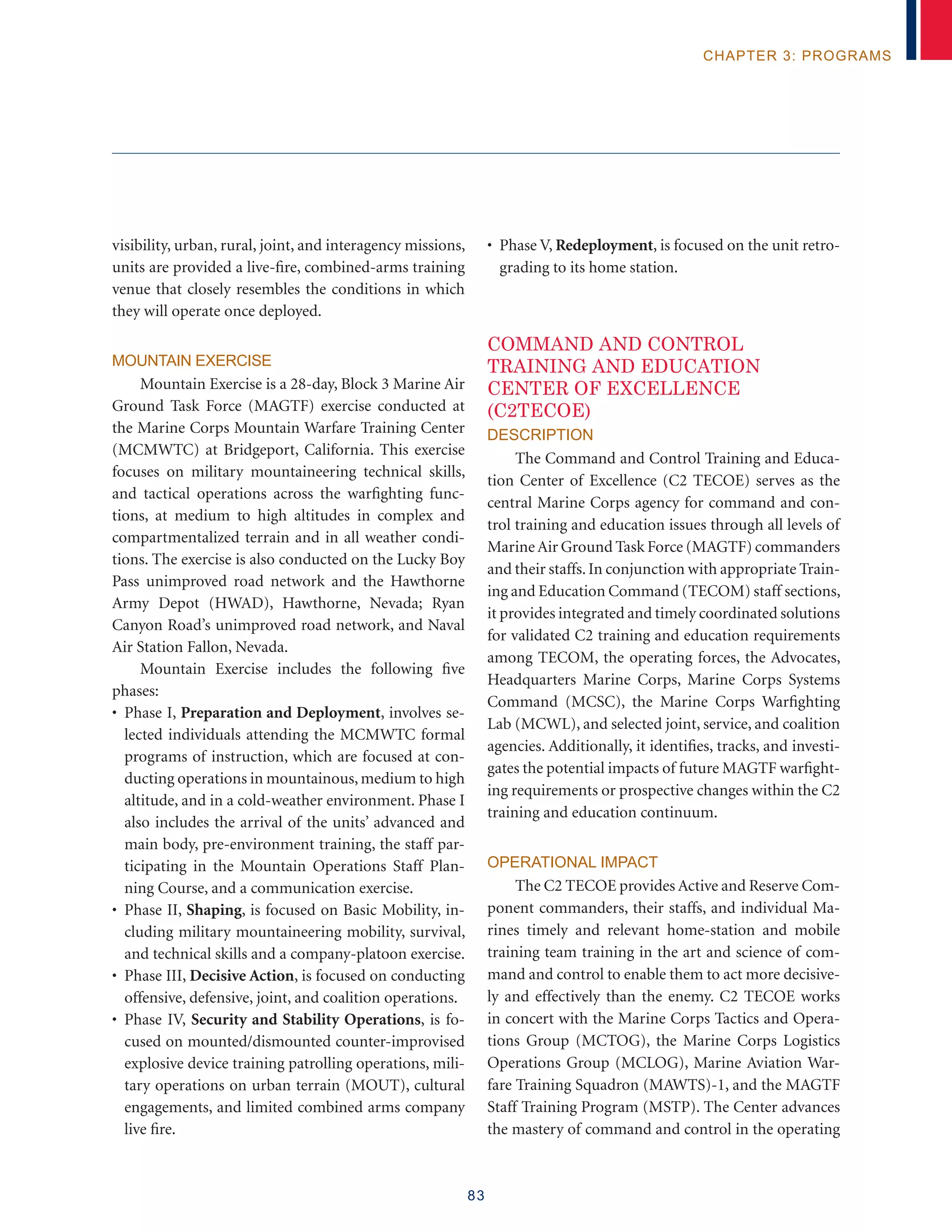83
chapter 3: programs
visibility, urban, rural, joint, and interagency missions,
units are provided a live-fire, combined-arms training
venue that closely resembles the conditions in which
they will operate once deployed.
Mountain Exercise
Mountain Exercise is a 28-day, Block 3 Marine Air
Ground Task Force (MAGTF) exercise conducted at
the Marine Corps Mountain Warfare Training Center
(MCMWTC) at Bridgeport, California. This exercise
focuses on military mountaineering technical skills,
and tactical operations across the warfighting func-
tions, at medium to high altitudes in complex and
compartmentalized terrain and in all weather condi-
tions. The exercise is also conducted on the Lucky Boy
Pass unimproved road network and the Hawthorne
Army Depot (HWAD), Hawthorne, Nevada; Ryan
Canyon Road’s unimproved road network, and Naval
Air Station Fallon, Nevada.
Mountain Exercise includes the following five
phases:
• Phase I, Preparation and Deployment, involves se-
lected individuals attending the MCMWTC formal
programs of instruction, which are focused at con-
ducting operations in mountainous,medium to high
altitude, and in a cold-weather environment. Phase I
also includes the arrival of the units’ advanced and
main body, pre-environment training, the staff par-
ticipating in the Mountain Operations Staff Plan-
ning Course, and a communication exercise.
• Phase II, Shaping, is focused on Basic Mobility, in-
cluding military mountaineering mobility, survival,
and technical skills and a company-platoon exercise.
• Phase III, Decisive Action, is focused on conducting
offensive, defensive, joint, and coalition operations.
• Phase IV, Security and Stability Operations, is fo-
cused on mounted/dismounted counter-improvised
explosive device training patrolling operations, mili-
tary operations on urban terrain (MOUT), cultural
engagements, and limited combined arms company
live fire.
• Phase V, Redeployment, is focused on the unit retro-
grading to its home station.
COMMAND AND CONTROL
TRAINING AND EDUCATION
CENTER OF EXCELLENCE
(C2TECOE)
Description
The Command and Control Training and Educa-
tion Center of Excellence (C2 TECOE) serves as the
central Marine Corps agency for command and con-
trol training and education issues through all levels of
MarineAir Ground Task Force (MAGTF) commanders
and their staffs.In conjunction with appropriate Train-
ing and Education Command (TECOM) staff sections,
it provides integrated and timely coordinated solutions
for validated C2 training and education requirements
among TECOM, the operating forces, the Advocates,
Headquarters Marine Corps, Marine Corps Systems
Command (MCSC), the Marine Corps Warfighting
Lab (MCWL), and selected joint, service, and coalition
agencies. Additionally, it identifies, tracks, and investi-
gates the potential impacts of future MAGTF warfight-
ing requirements or prospective changes within the C2
training and education continuum.
Operational Impact
The C2 TECOE provides Active and Reserve Com-
ponent commanders, their staffs, and individual Ma-
rines timely and relevant home-station and mobile
training team training in the art and science of com-
mand and control to enable them to act more decisive-
ly and effectively than the enemy. C2 TECOE works
in concert with the Marine Corps Tactics and Opera-
tions Group (MCTOG), the Marine Corps Logistics
Operations Group (MCLOG), Marine Aviation War-
fare Training Squadron (MAWTS)-1, and the MAGTF
Staff Training Program (MSTP). The Center advances
the mastery of command and control in the operating
 