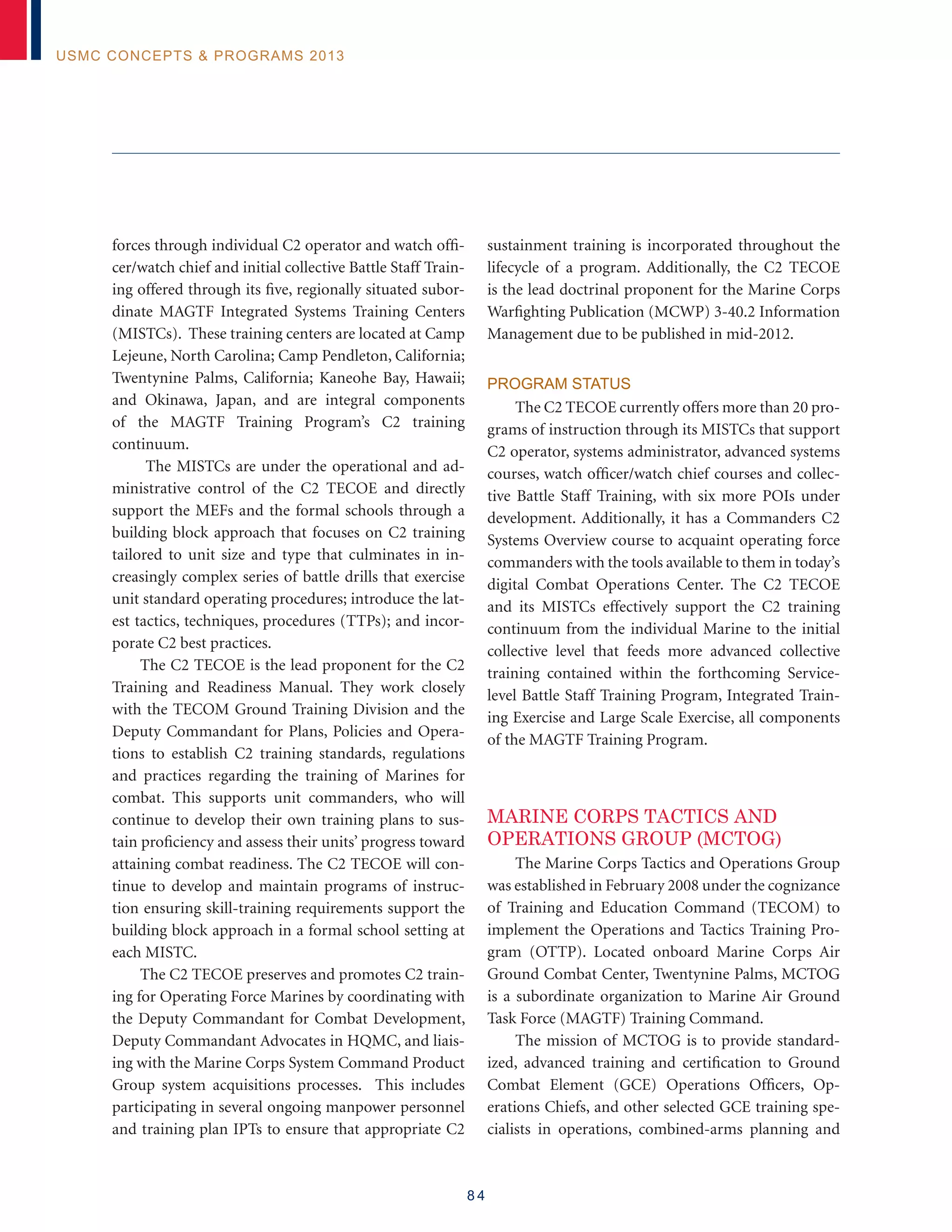 8 4
USMC Concepts  Programs 2013
forces through individual C2 operator and watch offi-
cer/watch chief and initial collective Battle Staff Train-
ing offered through its five, regionally situated subor-
dinate MAGTF Integrated Systems Training Centers
(MISTCs). These training centers are located at Camp
Lejeune, North Carolina; Camp Pendleton, California;
Twentynine Palms, California; Kaneohe Bay, Hawaii;
and Okinawa, Japan, and are integral components
of the MAGTF Training Program’s C2 training
continuum.
The MISTCs are under the operational and ad-
ministrative control of the C2 TECOE and directly
support the MEFs and the formal schools through a
building block approach that focuses on C2 training
tailored to unit size and type that culminates in in-
creasingly complex series of battle drills that exercise
unit standard operating procedures; introduce the lat-
est tactics, techniques, procedures (TTPs); and incor-
porate C2 best practices.
The C2 TECOE is the lead proponent for the C2
Training and Readiness Manual. They work closely
with the TECOM Ground Training Division and the
Deputy Commandant for Plans, Policies and Opera-
tions to establish C2 training standards, regulations
and practices regarding the training of Marines for
combat. This supports unit commanders, who will
continue to develop their own training plans to sus-
tain proficiency and assess their units’ progress toward
attaining combat readiness. The C2 TECOE will con-
tinue to develop and maintain programs of instruc-
tion ensuring skill-training requirements support the
building block approach in a formal school setting at
each MISTC.
The C2 TECOE preserves and promotes C2 train-
ing for Operating Force Marines by coordinating with
the Deputy Commandant for Combat Development,
Deputy Commandant Advocates in HQMC, and liais-
ing with the Marine Corps System Command Product
Group system acquisitions processes. This includes
participating in several ongoing manpower personnel
and training plan IPTs to ensure that appropriate C2
sustainment training is incorporated throughout the
lifecycle of a program. Additionally, the C2 TECOE
is the lead doctrinal proponent for the Marine Corps
Warfighting Publication (MCWP) 3-40.2 Information
Management due to be published in mid-2012.
Program Status
The C2 TECOE currently offers more than 20 pro-
grams of instruction through its MISTCs that support
C2 operator, systems administrator, advanced systems
courses, watch officer/watch chief courses and collec-
tive Battle Staff Training, with six more POIs under
development. Additionally, it has a Commanders C2
Systems Overview course to acquaint operating force
commanders with the tools available to them in today’s
digital Combat Operations Center. The C2 TECOE
and its MISTCs effectively support the C2 training
continuum from the individual Marine to the initial
collective level that feeds more advanced collective
training contained within the forthcoming Service-
level Battle Staff Training Program, Integrated Train-
ing Exercise and Large Scale Exercise, all components
of the MAGTF Training Program.
MARINE CORPS TACTICS AND
OPERATIONS GROUP (MCTOG)
The Marine Corps Tactics and Operations Group
was established in February 2008 under the cognizance
of Training and Education Command (TECOM) to
implement the Operations and Tactics Training Pro-
gram (OTTP). Located onboard Marine Corps Air
Ground Combat Center, Twentynine Palms, MCTOG
is a subordinate organization to Marine Air Ground
Task Force (MAGTF) Training Command.
The mission of MCTOG is to provide standard-
ized, advanced training and certification to Ground
Combat Element (GCE) Operations Officers, Op-
erations Chiefs, and other selected GCE training spe-
cialists in operations, combined-arms planning and
 