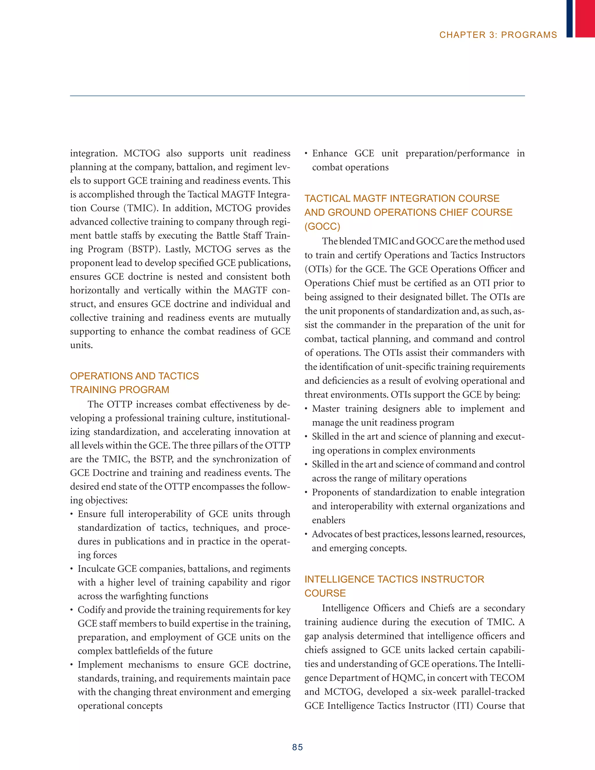 85
chapter 3: programs
integration. MCTOG also supports unit readiness
planning at the company, battalion, and regiment lev-
els to support GCE training and readiness events. This
is accomplished through the Tactical MAGTF Integra-
tion Course (TMIC). In addition, MCTOG provides
advanced collective training to company through regi-
ment battle staffs by executing the Battle Staff Train-
ing Program (BSTP). Lastly, MCTOG serves as the
proponent lead to develop specified GCE publications,
ensures GCE doctrine is nested and consistent both
horizontally and vertically within the MAGTF con-
struct, and ensures GCE doctrine and individual and
collective training and readiness events are mutually
supporting to enhance the combat readiness of GCE
units.
Operations and Tactics
Training Program
The OTTP increases combat effectiveness by de-
veloping a professional training culture, institutional-
izing standardization, and accelerating innovation at
all levels within the GCE. The three pillars of the OTTP
are the TMIC, the BSTP, and the synchronization of
GCE Doctrine and training and readiness events. The
desired end state of the OTTP encompasses the follow-
ing objectives:
• Ensure full interoperability of GCE units through
standardization of tactics, techniques, and proce-
dures in publications and in practice in the operat-
ing forces
• Inculcate GCE companies, battalions, and regiments
with a higher level of training capability and rigor
across the warfighting functions
• Codify and provide the training requirements for key
GCE staff members to build expertise in the training,
preparation, and employment of GCE units on the
complex battlefields of the future
• Implement mechanisms to ensure GCE doctrine,
standards, training, and requirements maintain pace
with the changing threat environment and emerging
operational concepts
• Enhance GCE unit preparation/performance in
combat operations
Tactical MAGTF Integration Course
and Ground Operations Chief Course
(GOCC)
TheblendedTMICandGOCCarethemethodused
to train and certify Operations and Tactics Instructors
(OTIs) for the GCE. The GCE Operations Officer and
Operations Chief must be certified as an OTI prior to
being assigned to their designated billet. The OTIs are
the unit proponents of standardization and, as such, as-
sist the commander in the preparation of the unit for
combat, tactical planning, and command and control
of operations. The OTIs assist their commanders with
the identification of unit-specific training requirements
and deficiencies as a result of evolving operational and
threat environments. OTIs support the GCE by being:
• Master training designers able to implement and
manage the unit readiness program
• Skilled in the art and science of planning and execut-
ing operations in complex environments
• Skilled in the art and science of command and control
across the range of military operations
• Proponents of standardization to enable integration
and interoperability with external organizations and
enablers
• Advocates of best practices,lessons learned,resources,
and emerging concepts.
Intelligence Tactics Instructor
Course
Intelligence Officers and Chiefs are a secondary
training audience during the execution of TMIC. A
gap analysis determined that intelligence officers and
chiefs assigned to GCE units lacked certain capabili-
ties and understanding of GCE operations. The Intelli-
gence Department of HQMC, in concert with TECOM
and MCTOG, developed a six-week parallel-tracked
GCE Intelligence Tactics Instructor (ITI) Course that
 