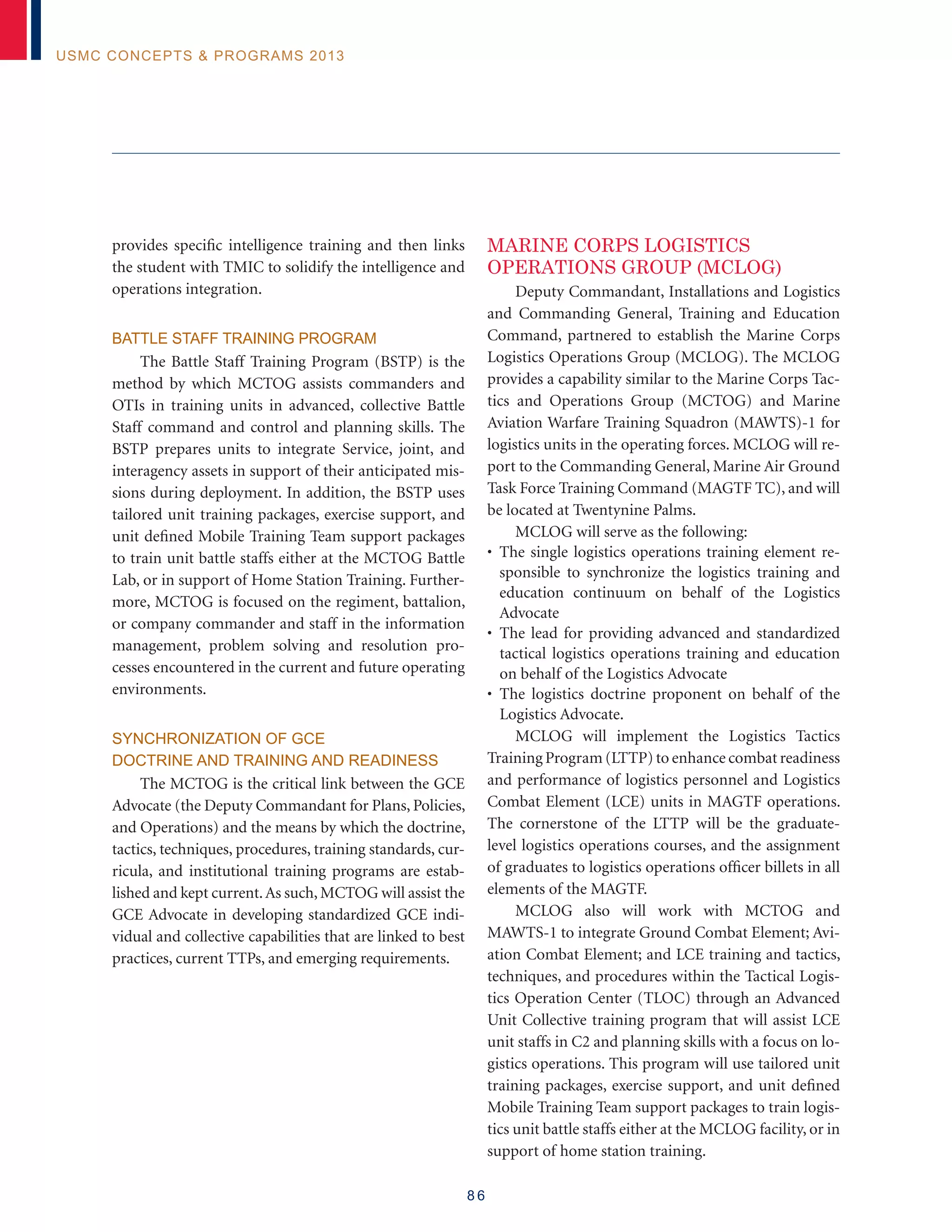 8 6
USMC Concepts  Programs 2013
provides specific intelligence training and then links
the student with TMIC to solidify the intelligence and
operations integration.
Battle Staff Training Program
The Battle Staff Training Program (BSTP) is the
method by which MCTOG assists commanders and
OTIs in training units in advanced, collective Battle
Staff command and control and planning skills. The
BSTP prepares units to integrate Service, joint, and
interagency assets in support of their anticipated mis-
sions during deployment. In addition, the BSTP uses
tailored unit training packages, exercise support, and
unit defined Mobile Training Team support packages
to train unit battle staffs either at the MCTOG Battle
Lab, or in support of Home Station Training. Further-
more, MCTOG is focused on the regiment, battalion,
or company commander and staff in the information
management, problem solving and resolution pro-
cesses encountered in the current and future operating
environments.
Synchronization of GCE
Doctrine and Training and Readiness
The MCTOG is the critical link between the GCE
Advocate (the Deputy Commandant for Plans, Policies,
and Operations) and the means by which the doctrine,
tactics, techniques, procedures, training standards, cur-
ricula, and institutional training programs are estab-
lished and kept current.As such, MCTOG will assist the
GCE Advocate in developing standardized GCE indi-
vidual and collective capabilities that are linked to best
practices, current TTPs, and emerging requirements.
MARINE CORPS LOGISTICS
OPERATIONS GROUP (MCLOG)
Deputy Commandant, Installations and Logistics
and Commanding General, Training and Education
Command, partnered to establish the Marine Corps
Logistics Operations Group (MCLOG). The MCLOG
provides a capability similar to the Marine Corps Tac-
tics and Operations Group (MCTOG) and Marine
Aviation War­fare Training Squadron (MAWTS)-1 for
logistics units in the operating forces. MCLOG will re-
port to the Commanding General, Marine Air Ground
Task Force Training Command (MAGTF TC), and will
be located at Twentynine Palms.
MCLOG will serve as the following:
• The single logistics operations training element re-
sponsible to synchronize the logistics training and
education continuum on behalf of the Logistics
Advocate
• The lead for providing advanced and standardized
tactical logistics operations training and education
on behalf of the Logistics Advocate
• The logistics doctrine proponent on behalf of the
Logistics Advocate.
MCLOG will implement the Logistics Tactics
Training Program (LTTP) to enhance combat readiness
and performance of logistics personnel and Logistics
Combat Element (LCE) units in MAGTF operations.
The cornerstone of the LTTP will be the graduate-
level logistics operations courses, and the assignment
of graduates to logistics operations officer billets in all
elements of the MAGTF.
MCLOG also will work with MCTOG and
MAWTS-1 to integrate Ground Combat Element; Avi-
ation Combat Element; and LCE training and tactics,
techniques, and procedures within the Tactical Logis-
tics Operation Center (TLOC) through an Advanced
Unit Collective training program that will assist LCE
unit staffs in C2 and planning skills with a focus on lo-
gistics operations. This program will use tailored unit
training packages, exercise support, and unit defined
Mobile Training Team support packages to train logis-
tics unit battle staffs either at the MCLOG facility, or in
support of home station training.
 