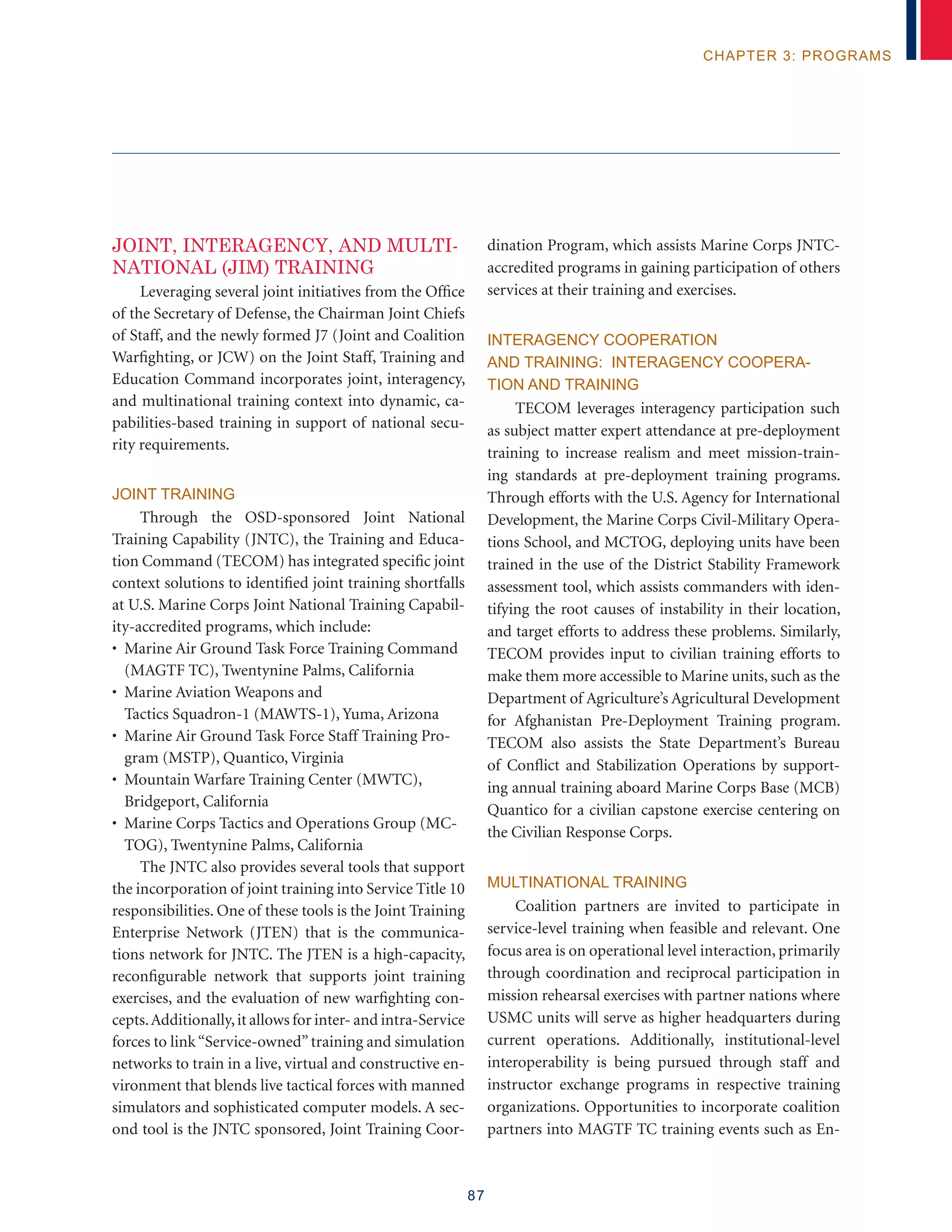 87
chapter 3: programs
JOINT, INTERAGENCY, AND MULTI-
NATIONAL (JIM) TRAINING
Leveraging several joint initiatives from the Office
of the Secretary of Defense, the Chairman Joint Chiefs
of Staff, and the newly formed J7 (Joint and Coalition
Warfighting, or JCW) on the Joint Staff, Training and
Education Command incorporates joint, interagency,
and multinational training context into dynamic, ca-
pabilities-based training in support of national secu-
rity requirements.
Joint Training
Through the OSD-sponsored Joint National
Training Capability (JNTC), the Training and Educa-
tion Command (TECOM) has integrated specific joint
context solutions to identified joint training shortfalls
at U.S. Marine Corps Joint National Training Capabil-
ity-accredited programs, which include:
• Marine Air Ground Task Force Training Command
(MAGTF TC), Twentynine Palms, California
• Marine Aviation Weapons and
Tactics Squadron-1 (MAWTS-1), Yuma, Arizona
• Marine Air Ground Task Force Staff Training Pro-
gram (MSTP), Quantico, Virginia
• Mountain Warfare Training Center (MWTC),
Bridgeport, California
• Marine Corps Tactics and Operations Group (MC-
TOG), Twentynine Palms, California
The JNTC also provides several tools that support
the incorporation of joint training into Service Title 10
responsibilities. One of these tools is the Joint Training
Enterprise Network (JTEN) that is the communica-
tions network for JNTC. The JTEN is a high-capacity,
reconfigurable network that supports joint training
exercises, and the evaluation of new warfighting con-
cepts.Additionally,it allows for inter- and intra-Service
forces to link“Service-owned”training and simulation
networks to train in a live, virtual and constructive en-
vironment that blends live tactical forces with manned
simulators and sophisticated computer models. A sec-
ond tool is the JNTC sponsored, Joint Training Coor-
dination Program, which assists Marine Corps JNTC-
accredited programs in gaining participation of others
services at their training and exercises.
Interagency Cooperation
and Training: Interagency Coopera-
tion and Training
TECOM leverages interagency participation such
as subject matter expert attendance at pre-deployment
training to increase realism and meet mission-train-
ing standards at pre-deployment training programs.
Through efforts with the U.S. Agency for International
Development, the Marine Corps Civil-Military Opera-
tions School, and MCTOG, deploying units have been
trained in the use of the District Stability Framework
assessment tool, which assists commanders with iden-
tifying the root causes of instability in their location,
and target efforts to address these problems. Similarly,
TECOM provides input to civilian training efforts to
make them more accessible to Marine units, such as the
Department of Agriculture’s Agricultural Development
for Afghanistan Pre-Deployment Training program.
TECOM also assists the State Department’s Bureau
of Conflict and Stabilization Operations by support-
ing annual training aboard Marine Corps Base (MCB)
Quantico for a civilian capstone exercise centering on
the Civilian Response Corps.
Multinational Training
Coalition partners are invited to participate in
service-level training when feasible and relevant. One
focus area is on operational level interaction, primarily
through coordination and reciprocal participation in
mission rehearsal exercises with partner nations where
USMC units will serve as higher headquarters during
current operations. Additionally, institutional-level
interoperability is being pursued through staff and
instructor exchange programs in respective training
organizations. Opportunities to incorporate coalition
partners into MAGTF TC training events such as En-
 