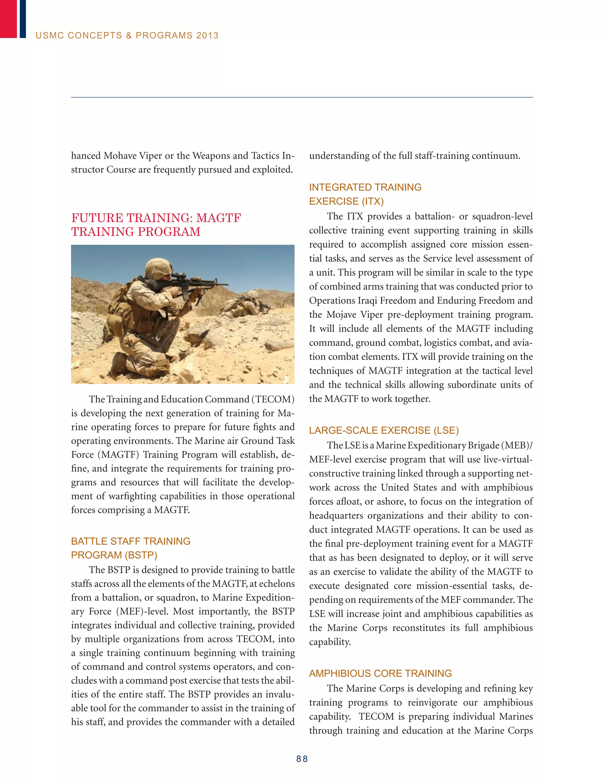 8 8
USMC Concepts  Programs 2013
hanced Mohave Viper or the Weapons and Tactics In-
structor Course are frequently pursued and exploited.
FUTURE TRAINING: MAGTF
TRAINING PROGRAM
The Training and Education Command (TECOM)
is developing the next generation of training for Ma-
rine operating forces to prepare for future fights and
operating environments. The Marine air Ground Task
Force (MAGTF) Training Program will establish, de-
fine, and integrate the requirements for training pro-
grams and resources that will facilitate the develop-
ment of warfighting capabilities in those operational
forces comprising a MAGTF.
Battle Staff Training
Program (BSTP)
The BSTP is designed to provide training to battle
staffs across all the elements of the MAGTF, at echelons
from a battalion, or squadron, to Marine Expedition-
ary Force (MEF)-level. Most importantly, the BSTP
integrates individual and collective training, provided
by multiple organizations from across TECOM, into
a single training continuum beginning with training
of command and control systems operators, and con-
cludes with a command post exercise that tests the abil-
ities of the entire staff. The BSTP provides an invalu-
able tool for the commander to assist in the training of
his staff, and provides the commander with a detailed
understanding of the full staff-training continuum.
Integrated Training
Exercise (ITX)
The ITX provides a battalion- or squadron-level
collective training event supporting training in skills
required to accomplish assigned core mission essen-
tial tasks, and serves as the Service level assessment of
a unit. This program will be similar in scale to the type
of combined arms training that was conducted prior to
Operations Iraqi Freedom and Enduring Freedom and
the Mojave Viper pre-deployment training program.
It will include all elements of the MAGTF including
command, ground combat, logistics combat, and avia-
tion combat elements. ITX will provide training on the
techniques of MAGTF integration at the tactical level
and the technical skills allowing subordinate units of
the MAGTF to work together.
Large-Scale Exercise (LSE)
TheLSEisaMarineExpeditionaryBrigade(MEB)/
MEF-level exercise program that will use live-virtual-
constructive training linked through a supporting net-
work across the United States and with amphibious
forces afloat, or ashore, to focus on the integration of
headquarters organizations and their ability to con-
duct integrated MAGTF operations. It can be used as
the final pre-deployment training event for a MAGTF
that as has been designated to deploy, or it will serve
as an exercise to validate the ability of the MAGTF to
execute designated core mission-essential tasks, de-
pending on requirements of the MEF commander. The
LSE will increase joint and amphibious capabilities as
the Marine Corps reconstitutes its full amphibious
capability.
Amphibious Core Training
The Marine Corps is developing and refining key
training programs to reinvigorate our amphibious
capability. TECOM is preparing individual Marines
through training and education at the Marine Corps
 