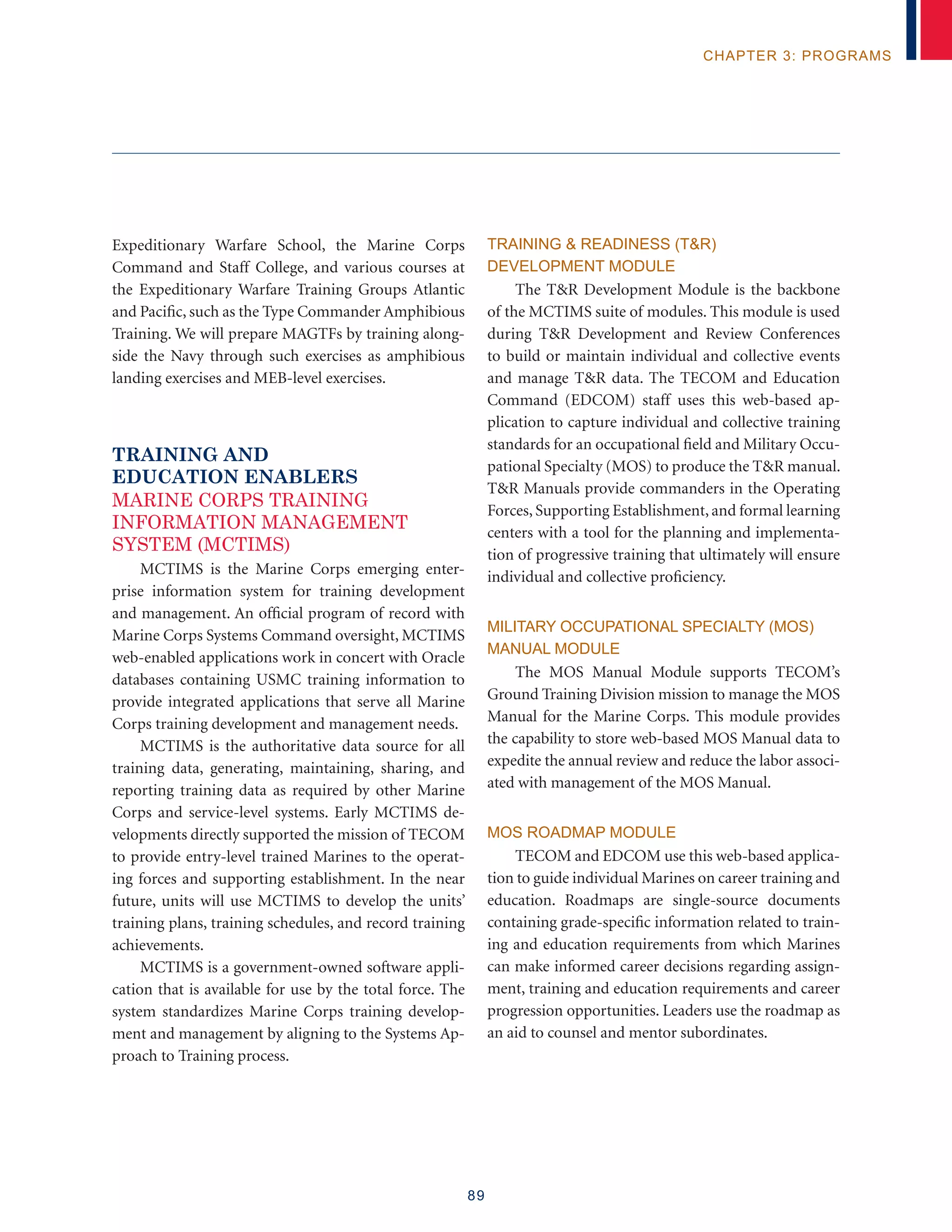 89
chapter 3: programs
Expeditionary Warfare School, the Marine Corps
Command and Staff College, and various courses at
the Expeditionary Warfare Training Groups Atlantic
and Pacific, such as the Type Commander Amphibious
Training. We will prepare MAGTFs by training along-
side the Navy through such exercises as amphibious
landing exercises and MEB-level exercises.
Training and
Education Enablers
MARINE CORPS TRAINING
INFORMATION MANAGEMENT
SYSTEM (MCTIMS)
MCTIMS is the Marine Corps emerging enter-
prise information system for training development
and management. An official program of record with
Marine Corps Systems Command oversight, MCTIMS
web-enabled applications work in concert with Oracle
databases containing USMC training information to
provide integrated applications that serve all Marine
Corps training development and management needs.
MCTIMS is the authoritative data source for all
training data, generating, maintaining, sharing, and
reporting training data as required by other Marine
Corps and service-level systems. Early MCTIMS de-
velopments directly supported the mission of TECOM
to provide entry-level trained Marines to the operat-
ing forces and supporting establishment. In the near
future, units will use MCTIMS to develop the units’
training plans, training schedules, and record training
achievements.
MCTIMS is a government-owned software appli-
cation that is available for use by the total force. The
system standardizes Marine Corps training develop-
ment and management by aligning to the Systems Ap-
proach to Training process.
Training  Readiness (TR)
Development Module
The TR Development Module is the backbone
of the MCTIMS suite of modules. This module is used
during TR Development and Review Conferences
to build or maintain individual and collective events
and manage TR data. The TECOM and Education
Command (EDCOM) staff uses this web-based ap-
plication to capture individual and collective training
standards for an occupational field and Military Occu-
pational Specialty (MOS) to produce the TR manual.
TR Manuals provide commanders in the Operating
Forces, Supporting Establishment, and formal learning
centers with a tool for the planning and implementa-
tion of progressive training that ultimately will ensure
individual and collective proficiency.
Military Occupational Specialty (MOS)
Manual Module
The MOS Manual Module supports TECOM’s
Ground Training Division mission to manage the MOS
Manual for the Marine Corps. This module provides
the capability to store web-based MOS Manual data to
expedite the annual review and reduce the labor associ-
ated with management of the MOS Manual.
MOS Roadmap Module
TECOM and EDCOM use this web-based applica-
tion to guide individual Marines on career training and
education. Roadmaps are single-source documents
containing grade-specific information related to train-
ing and education requirements from which Marines
can make informed career decisions regarding assign-
ment, training and education requirements and career
progression opportunities. Leaders use the roadmap as
an aid to counsel and mentor subordinates.
 