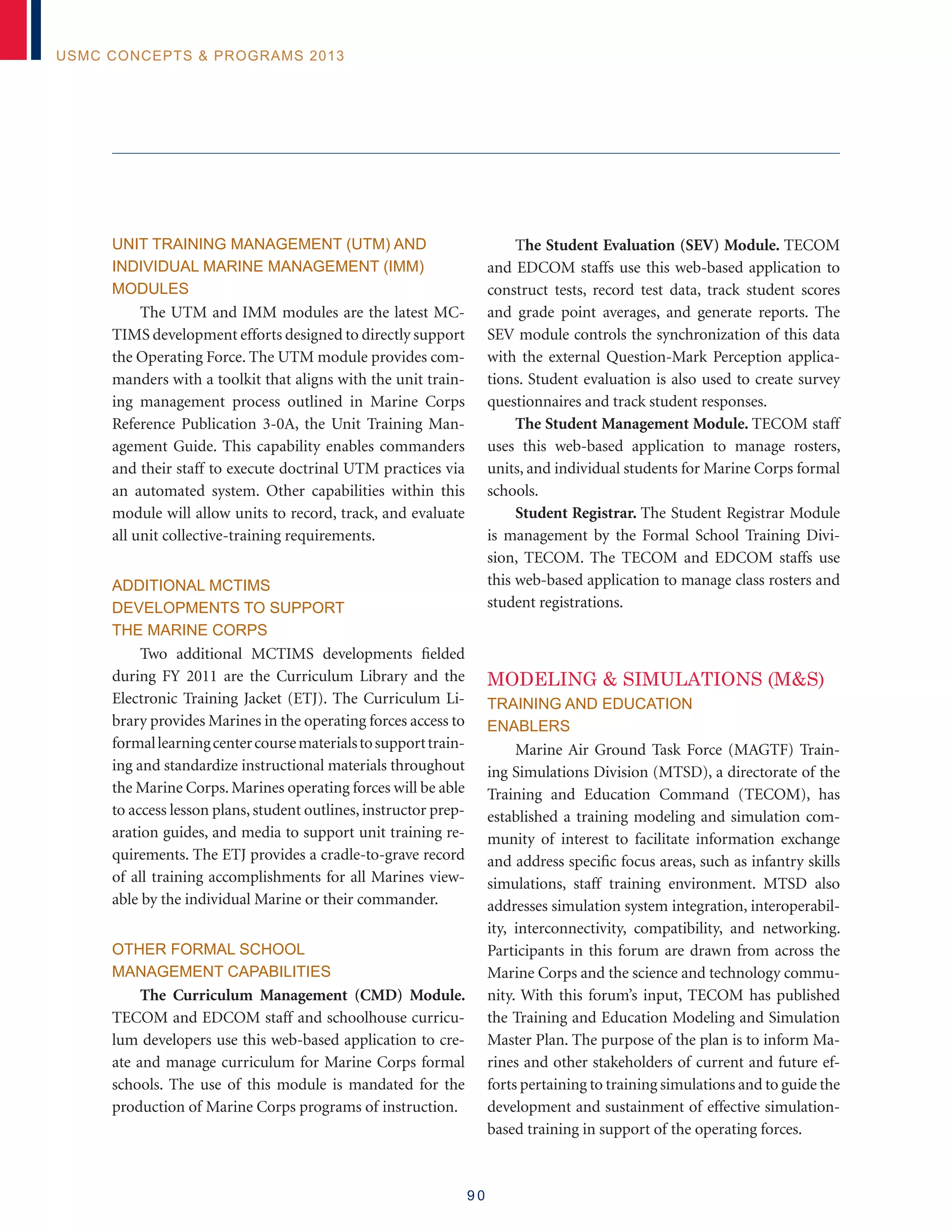 9 0
USMC Concepts  Programs 2013
Unit Training Management (UTM) and
Individual Marine Management (IMM)
Modules
The UTM and IMM modules are the latest MC-
TIMS development efforts designed to directly support
the Operating Force. The UTM module provides com-
manders with a toolkit that aligns with the unit train-
ing management process outlined in Marine Corps
Reference Publication 3-0A, the Unit Training Man-
agement Guide. This capability enables commanders
and their staff to execute doctrinal UTM practices via
an automated system. Other capabilities within this
module will allow units to record, track, and evaluate
all unit collective-training requirements.
Additional MCTIMS
Developments to Support
the Marine Corps
Two additional MCTIMS developments fielded
during FY 2011 are the Curriculum Library and the
Electronic Training Jacket (ETJ). The Curriculum Li-
brary provides Marines in the operating forces access to
formallearningcentercoursematerialstosupporttrain-
ing and standardize instructional materials throughout
the Marine Corps. Marines operating forces will be able
to access lesson plans, student outlines, instructor prep-
aration guides, and media to support unit training re-
quirements. The ETJ provides a cradle-to-grave record
of all training accomplishments for all Marines view-
able by the individual Marine or their commander.
Other Formal School
Management Capabilities
The Curriculum Management (CMD) Module.
TECOM and EDCOM staff and schoolhouse curricu-
lum developers use this web-based application to cre-
ate and manage curriculum for Marine Corps formal
schools. The use of this module is mandated for the
production of Marine Corps programs of instruction.
The Student Evaluation (SEV) Module. TECOM
and EDCOM staffs use this web-based application to
construct tests, record test data, track student scores
and grade point averages, and generate reports. The
SEV module controls the synchronization of this data
with the external Question-Mark Perception applica-
tions. Student evaluation is also used to create survey
questionnaires and track student responses.
The Student Management Module. TECOM staff
uses this web-based application to manage rosters,
units, and individual students for Marine Corps formal
schools.
Student Registrar. The Student Registrar Module
is management by the Formal School Training Divi-
sion, TECOM. The TECOM and EDCOM staffs use
this web-based application to manage class rosters and
student registrations.
MODELING  SIMULATIONS (MS)
TRAINING AND EDUCATION
ENABLERS
Marine Air Ground Task Force (MAGTF) Train-
ing Simulations Division (MTSD), a directorate of the
Training and Education Command (TECOM), has
established a training modeling and simulation com-
munity of interest to facilitate information exchange
and address specific focus areas, such as infantry skills
simulations, staff training environment. MTSD also
addresses simulation system integration, interoperabil-
ity, interconnectivity, compatibility, and networking.
Participants in this forum are drawn from across the
Marine Corps and the science and technology commu-
nity. With this forum’s input, TECOM has published
the Training and Education Modeling and Simulation
Master Plan. The purpose of the plan is to inform Ma-
rines and other stakeholders of current and future ef-
forts pertaining to training simulations and to guide the
development and sustainment of effective simulation-
based training in support of the operating forces.
 