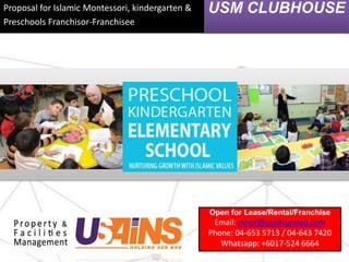 Proposal for Islamic Montessori, kindergarten &
Preschools Franchisor-Franchisee
USM CLUBHOUSE
Open for Lease/Rental/Franchise
Email: mnor@usainsgroup.com
Phone: 04-653 5713 / 04-643 7420
Whatsapp: +6017-524 6664
 