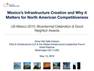 Mexico’s Infrastructure Creation and Why it
Matters for North American Competitiveness

  US-Mexico 2010: Bicentennial Celebration & Good
                Neighbor Awards


                        Omar Del Valle Colosio
 CG/LA Infrastructure LLC & the Global Infrastructure Leadership Forum
                             Hotel Palomar
                        Washington DC • USA

                            May 13, 2010
 