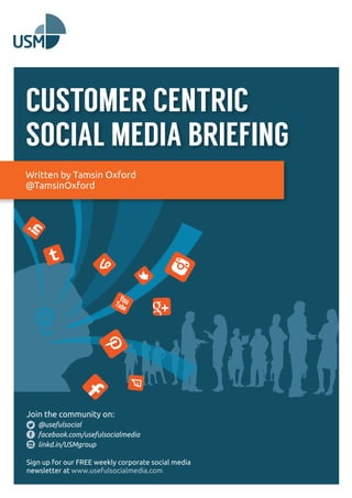 CUSTOMER CENTRIC 
SOCIAL MEDIA BRIEFING 
Written by Tamsin Oxford 
@TamsinOxford 
Join the community on: 
@usefulsocial 
facebook.com/usefulsocialmedia 
linkd.in/USMgroup 
Sign up for our FREE weekly corporate social media 
newsletter at www.usefulsocialmedia.com 
 