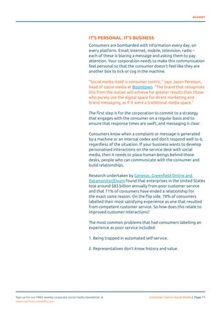 #CSMNY 
IT’S PERSONAL. IT’S BUSINESS 
Consumers are bombarded with information every day, on 
every platform. Email, Internet, mobile, television, radio – 
each of these is blaring a message and asking them to pay 
attention. Your corporation needs to make this communication 
feel personal so that the consumer doesn’t feel like they are 
another box to tick or cog in the machine. 
“Social media itself is consumer centric,” says Jason Perelson, 
head of social media at Boomtown. “The brand that recognises 
this from the outset will achieve far greater results than those 
who purely use the digital space for direct marketing and 
brand messaging, as if it were a traditional media space.” 
The first step is for the corporation to commit to a strategy 
that engages with the consumer on a regular basis and to 
ensure that response times are swift, and messaging is clear. 
Consumers know when a complaint or message is generated 
by a machine or an internal codex and don’t respond well to it, 
regardless of the situation. If your business wants to develop 
personalised interactions on the service desk with social 
media, then it needs to place human beings behind those 
desks, people who can communicate with the consumer and 
build relationships. 
Research undertaken by Genesys, Greenfield Online and 
Datamonitor/Ovum found that enterprises in the United States 
lose around $83 billion annually from poor customer service 
and that 71% of consumers have ended a relationship for 
the exact same reason. On the flip side, 78% of consumers 
labelled their most satisfying experience as one that resulted 
from competent customer service. So how does this relate to 
improved customer interactions? 
The most common problems that had consumers labelling an 
experience as poor service included: 
1. Being trapped in automated self-service. 
2. Representatives don’t know history and value. 
Sign up for our FREE weekly corporate social media newsletter at Customer Centric Social Media | Page 11 
www.usefulsocialmedia.com 
 