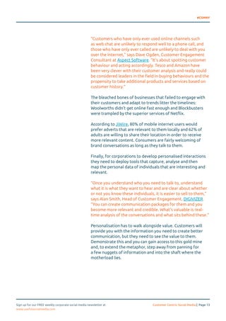 #CSMNY 
“Customers who have only ever used online channels such 
as web chat are unlikely to respond well to a phone call, and 
those who have only ever called are unlikely to deal with you 
over the Internet,” says Dave Ogden, Customer Engagement 
Consultant at Aspect Software. “It’s about spotting customer 
behaviour and acting accordingly. Tesco and Amazon have 
been very clever with their customer analysis and really could 
be considered leaders in the field in buying behaviours and the 
propensity to take additional products and services based on 
customer history.” 
The bleached bones of businesses that failed to engage with 
their customers and adapt to trends litter the timelines: 
Woolworths didn’t get online fast enough and Blockbusters 
were trampled by the superior services of Netflix. 
According to JiWire, 80% of mobile internet users would 
prefer adverts that are relevant to them locally and 62% of 
adults are willing to share their location in order to receive 
more relevant content. Consumers are fairly welcoming of 
brand conversations as long as they talk to them. 
Finally, for corporations to develop personalised interactions 
they need to deploy tools that capture, analyse and then 
map the personal data of individuals that are interesting and 
relevant. 
“Once you understand who you need to talk to, understand 
what it is what they want to hear and are clear about whether 
or not you know these individuals, it is easier to sell to them,” 
says Alan Smith, Head of Customer Engagement, DIGIVIZER. 
“You can create communication packages for them and you 
become more relevant and credible. What’s valuable is real-time 
analysis of the conversations and what sits behind these.” 
Personalisation has to walk alongside value. Customers will 
provide you with the information you need to create better 
communication, but they need to see the value to them. 
Demonstrate this and you can gain access to this gold mine 
and, to extend the metaphor, step away from panning for 
a few nuggets of information and into the shaft where the 
motherload lies. 
Sign up for our FREE weekly corporate social media newsletter at Customer Centric Social Media | Page 13 
www.usefulsocialmedia.com 
 