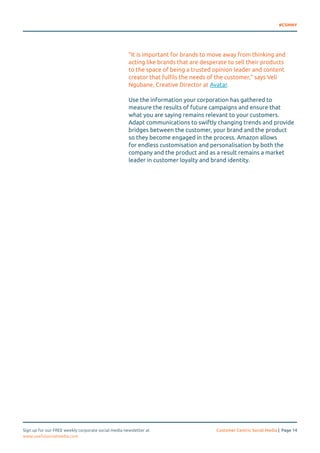 #CSMNY 
“It is important for brands to move away from thinking and 
acting like brands that are desperate to sell their products 
to the space of being a trusted opinion leader and content 
creator that fulfils the needs of the customer,” says Veli 
Ngubane, Creative Director at Avatar. 
Use the information your corporation has gathered to 
measure the results of future campaigns and ensure that 
what you are saying remains relevant to your customers. 
Adapt communications to swiftly changing trends and provide 
bridges between the customer, your brand and the product 
so they become engaged in the process. Amazon allows 
for endless customisation and personalisation by both the 
company and the product and as a result remains a market 
leader in customer loyalty and brand identity. 
Sign up for our FREE weekly corporate social media newsletter at Customer Centric Social Media | Page 14 
www.usefulsocialmedia.com 
 