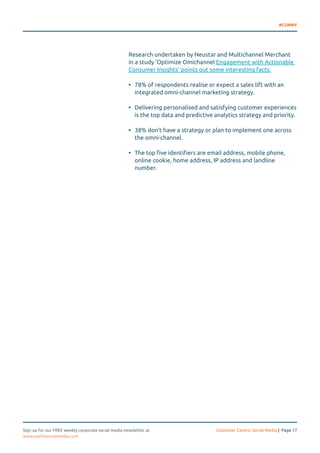 #CSMNY 
Research undertaken by Neustar and Multichannel Merchant 
in a study ‘Optimize Omichannel Engagement with Actionable 
Consumer Insights’ points out some interesting facts: 
• 78% of respondents realise or expect a sales lift with an 
integrated omni-channel marketing strategy. 
• Delivering personalised and satisfying customer experiences 
is the top data and predictive analytics strategy and priority. 
• 38% don’t have a strategy or plan to implement one across 
the omni-channel. 
• The top five identifiers are email address, mobile phone, 
online cookie, home address, IP address and landline 
number. 
Sign up for our FREE weekly corporate social media newsletter at Customer Centric Social Media | Page 17 
www.usefulsocialmedia.com 
 