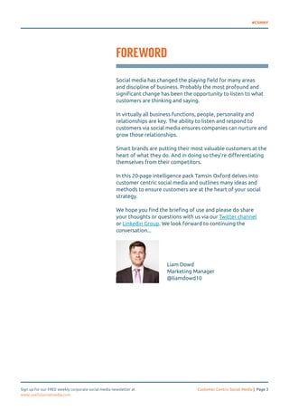 #CSMNY 
FOREWORD 
Social media has changed the playing field for many areas 
and discipline of business. Probably the most profound and 
significant change has been the opportunity to listen to what 
customers are thinking and saying. 
In virtually all business functions, people, personality and 
relationships are key. The ability to listen and respond to 
customers via social media ensures companies can nurture and 
grow those relationships. 
Smart brands are putting their most valuable customers at the 
heart of what they do. And in doing so they’re differentiating 
themselves from their competitors. 
In this 20-page intelligence pack Tamsin Oxford delves into 
customer centric social media and outlines many ideas and 
methods to ensure customers are at the heart of your social 
strategy. 
We hope you find the briefing of use and please do share 
your thoughts or questions with us via our Twitter channel 
or Linkedin Group. We look forward to continuing the 
conversation... 
Liam Dowd 
Marketing Manager 
@liamdowd10 
Sign up for our FREE weekly corporate social media newsletter at Customer Centric Social Media | Page 3 
www.usefulsocialmedia.com 
 