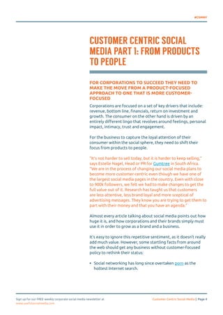 #CSMNY 
CUSTOMER CENTRIC SOCIAL 
MEDIA PART 1: FROM PRODUCTS 
TO PEOPLE 
FOR CORPORATIONS TO SUCCEED THEY NEED TO 
MAKE THE MOVE FROM A PRODUCT-FOCUSED 
APPROACH TO ONE THAT IS MORE CUSTOMER-FOCUSED 
Corporations are focused on a set of key drivers that include: 
revenue, bottom line, financials, return on investment and 
growth. The consumer on the other hand is driven by an 
entirely different lingo that revolves around feelings, personal 
impact, intimacy, trust and engagement. 
For the business to capture the loyal attention of their 
consumer within the social sphere, they need to shift their 
focus from products to people. 
“It’s not harder to sell today, but it is harder to keep selling,” 
says Estelle Nagel, Head or PR for Gumtree in South Africa. 
“We are in the process of changing our social media plans to 
become more customer-centric even though we have one of 
the largest social media pages in the country. Even with close 
to 900k followers, we felt we had to make changes to get the 
full value out of it. Research has taught us that customers 
are less attentive, less brand loyal and more sceptical of 
advertising messages. They know you are trying to get them to 
part with their money and that you have an agenda.” 
Almost every article talking about social media points out how 
huge it is, and how corporations and their brands simply must 
use it in order to grow as a brand and a business. 
It’s easy to ignore this repetitive sentiment, as it doesn’t really 
add much value. However, some startling facts from around 
the web should get any business without customer-focused 
policy to rethink their status: 
• Social networking has long since overtaken porn as the 
hottest Internet search. 
Sign up for our FREE weekly corporate social media newsletter at Customer Centric Social Media | Page 4 
www.usefulsocialmedia.com 
 