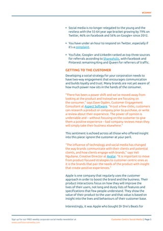 #CSMNY 
• Social media is no longer relegated to the young and the 
restless with the 55-64 year age bracket growing by 79% on 
Twitter, 46% on Facebook and 56% on Google+ since 2012. 
• You have under an hour to respond on Twitter, especially if 
it’s a complaint. 
• YouTube, Google+ and LinkedIn ranked as top three sources 
for referrals according to Shareaholic, with Facebook and 
Pinterest remaining King and Queen for referrers of traffic. 
GETTING TO THE CUSTOMER 
Developing a social strategy for your corporation needs to 
have two-way engagement that encourages communication 
and builds loyalty and trust. Many brands are not yet aware of 
how much power now sits in the hands of the consumer. 
“There has been a power shift and we’ve moved away from 
looking at the product and instead we are focusing on 
the consumer,” says Dave Ogden, Customer Engagement 
Consultant at Aspect Software. “In just a few clicks, customers 
can research a product or company prior to purchase, or write 
a review about their experience. The power of opinion is 
undeniable and – without focusing on the customer to give 
them a positive experience – bad company reviews mean they 
will simply take their business elsewhere.” 
This sentiment is echoed across all those who offered insight 
into this piece: ignore the customer at your peril. 
“The influence of technology and social media has changed 
the way brands communicate with their clients and potential 
clients, and how clients engage with brands,” says Veli 
Ngubane, Creative Director at Avatar. “It is important to move 
from product focused strategies to customer centric ones as 
it is the brands that pair the needs of the product with insight 
that create positive experiences.” 
Apple is one company that regularly uses the customer 
approach in order to boost the brand and the business. Their 
product interactions focus on how they will improve the 
lives of their users, not long and dusty lists of features and 
specifications that few people understand. They show the 
value of their product to the user and that value is based on 
insight into the lives and behaviours of their customer base. 
Interestingly, it was Apple who bought Dr Dre’s Beats for 
Sign up for our FREE weekly corporate social media newsletter at Customer Centric Social Media | Page 5 
www.usefulsocialmedia.com 
 
