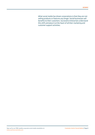 #CSMNY 
What social media has shown corporations is that they are not 
selling products or features any longer. Social businesses sell 
benefits to their customers. Successful enterprises understand 
this shift and place it at the heart of all their marketing and 
customer support activities. 
Sign up for our FREE weekly corporate social media newsletter at Customer Centric Social Media | Page 8 
www.usefulsocialmedia.com 
 