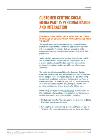 #CSMNY 
CUSTOMER CENTRIC SOCIAL 
MEDIA PART 2: PERSONALISATION 
AND INTERACTION 
PERSONALISATION HAS BEEN RADICALLY ALTERED 
IN THE AGE OF SOCIAL MEDIA AND BUSINESSES NEED 
TO ADAPT 
The age of social media has dramatically changed the way 
brands interact with their customers. Social networks offer 
rich resources of information that can be used to make 
conversations with consumers personal and attuned to their 
preferences. 
Social media is awash with the passions, loves, hates, moods 
and preferences of a billion lives and corporations are in 
a unique position to use this data to create personalised 
customer interactions and create a lifetime of customer 
advocacy. 
The major social networks of LinkedIn, Google+, Twitter, 
Facebook and YouTube hold a combined user base of over two 
billion people. That’s the needs, desires, choices and buying 
decisions of two billion customers sitting within the folds of 
these social giants. It’s like the gold rush of the 19th Century 
as brands gallop towards this data, trying to find the best 
possible tools to mine it, woo it and make it their own. 
In the infographic provided by My Optimid, it shows some of 
the most successful strategies for capturing the consumer as 
well as some pretty impressive statistics including: 
• Posts longer than 1,500 words receive more tweets and likes 
than their shorter counterparts. 
• Infographics are still winning, growing traffic an average of 
12% more for those who use them versus those who don’t. 
Sign up for our FREE weekly corporate social media newsletter at Customer Centric Social Media | Page 9 
www.usefulsocialmedia.com 
 