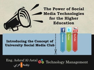 The Power of Social 
Media Technologies 
for the Higher 
Education 
---------- 
Introducing the Concept of 
University Social Media Club 
Eng. Ashraf Al-Astal 
Facebook 
Twitter 
YouTube 
Technology Management 
 