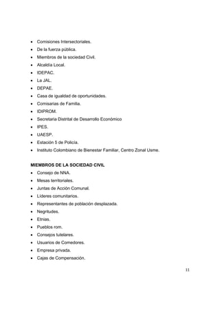 •   Comisiones Intersectoriales.
•   De la fuerza pública.
•   Miembros de la sociedad Civil.
•   Alcaldía Local.
•   IDEPAC.
•   La JAL.
•   DEPAE.
•   Casa de igualdad de oportunidades.
•   Comisarias de Familia.
•   IDIPROM.
•   Secretaria Distrital de Desarrollo Económico
•   IPES.
•   UAESP.
•   Estación 5 de Policía.
•   Instituto Colombiano de Bienestar Familiar, Centro Zonal Usme.


MIEMBROS DE LA SOCIEDAD CIVIL
•   Consejo de NNA.
•   Mesas territoriales.
•   Juntas de Acción Comunal.
•   Líderes comunitarios.
•   Representantes de población desplazada.
•   Negritudes.
•   Etnias.
•   Pueblos rom.
•   Consejos tutelares.
•   Usuarios de Comedores.
•   Empresa privada.
•   Cajas de Compensación.

                                                                     11 

 
 