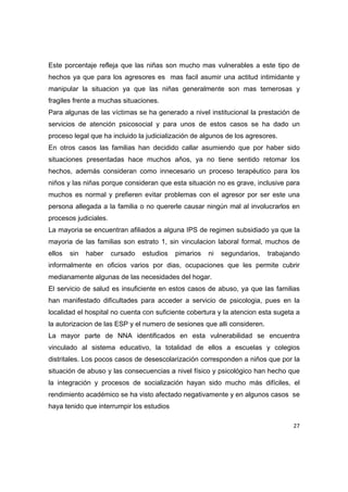 Este porcentaje refleja que las niñas son mucho mas vulnerables a este tipo de
hechos ya que para los agresores es mas facil asumir una actitud intimidante y
manipular la situacion ya que las niñas generalmente son mas temerosas y
fragiles frente a muchas situaciones.
Para algunas de las víctimas se ha generado a nivel institucional la prestación de
servicios de atención psicosocial y para unos de estos casos se ha dado un
proceso legal que ha incluido la judicialización de algunos de los agresores.
En otros casos las familias han decidido callar asumiendo que por haber sido
situaciones presentadas hace muchos años, ya no tiene sentido retomar los
hechos, además consideran como innecesario un proceso terapéutico para los
niños y las niñas porque consideran que esta situación no es grave, inclusive para
muchos es normal y prefieren evitar problemas con el agresor por ser este una
persona allegada a la familia o no quererle causar ningún mal al involucrarlos en
procesos judiciales.
La mayoria se encuentran afiliados a alguna IPS de regimen subsidiado ya que la
mayoria de las familias son estrato 1, sin vinculacion laboral formal, muchos de
ellos   sin   haber    cursado   estudios   pimarios   ni   segundarios,   trabajando
informalmente en oficios varios por dias, ocupaciones que les permite cubrir
medianamente algunas de las necesidades del hogar.
El servicio de salud es insuficiente en estos casos de abuso, ya que las familias
han manifestado dificultades para acceder a servicio de psicologia, pues en la
localidad el hospital no cuenta con suficiente cobertura y la atencion esta sugeta a
la autorizacion de las ESP y el numero de sesiones que alli consideren.
La mayor parte de NNA identificados en esta vulnerabilidad se encuentra
vinculado al sistema educativo, la totalidad de ellos a escuelas y colegios
distritales. Los pocos casos de desescolarización corresponden a niños que por la
situación de abuso y las consecuencias a nivel físico y psicológico han hecho que
la integración y procesos de socialización hayan sido mucho más difíciles, el
rendimiento académico se ha visto afectado negativamente y en algunos casos se
haya tenido que interrumpir los estudios

                                                                                   27 

 
 