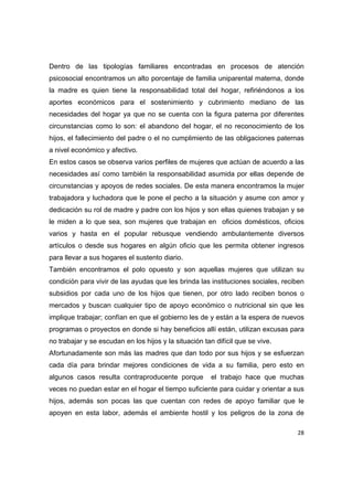 Dentro de las tipologías familiares encontradas en procesos de atención
psicosocial encontramos un alto porcentaje de familia uniparental materna, donde
la madre es quien tiene la responsabilidad total del hogar, refiriéndonos a los
aportes económicos para el sostenimiento y cubrimiento mediano de las
necesidades del hogar ya que no se cuenta con la figura paterna por diferentes
circunstancias como lo son: el abandono del hogar, el no reconocimiento de los
hijos, el fallecimiento del padre o el no cumplimiento de las obligaciones paternas
a nivel económico y afectivo.
En estos casos se observa varios perfiles de mujeres que actúan de acuerdo a las
necesidades así como también la responsabilidad asumida por ellas depende de
circunstancias y apoyos de redes sociales. De esta manera encontramos la mujer
trabajadora y luchadora que le pone el pecho a la situación y asume con amor y
dedicación su rol de madre y padre con los hijos y son ellas quienes trabajan y se
le miden a lo que sea, son mujeres que trabajan en oficios domésticos, oficios
varios y hasta en el popular rebusque vendiendo ambulantemente diversos
artículos o desde sus hogares en algún oficio que les permita obtener ingresos
para llevar a sus hogares el sustento diario.
También encontramos el polo opuesto y son aquellas mujeres que utilizan su
condición para vivir de las ayudas que les brinda las instituciones sociales, reciben
subsidios por cada uno de los hijos que tienen, por otro lado reciben bonos o
mercados y buscan cualquier tipo de apoyo económico o nutricional sin que les
implique trabajar; confían en que el gobierno les de y están a la espera de nuevos
programas o proyectos en donde si hay beneficios allí están, utilizan excusas para
no trabajar y se escudan en los hijos y la situación tan difícil que se vive.
Afortunadamente son más las madres que dan todo por sus hijos y se esfuerzan
cada día para brindar mejores condiciones de vida a su familia, pero esto en
algunos casos resulta contraproducente porque           el trabajo hace que muchas
veces no puedan estar en el hogar el tiempo suficiente para cuidar y orientar a sus
hijos, además son pocas las que cuentan con redes de apoyo familiar que le
apoyen en esta labor, además el ambiente hostil y los peligros de la zona de

                                                                                  28 

 
 