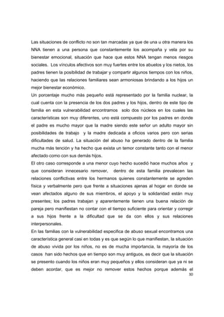 Las situaciones de conflicto no son tan marcadas ya que de una u otra manera los
NNA tienen a una persona que constantemente los acompaña y vela por su
bienestar emocional, situación que hace que estos NNA tengan menos riesgos
sociales. Los vínculos afectivos son muy fuertes entre los abuelos y los nietos, los
padres tienen la posibilidad de trabajar y compartir algunos tiempos con los niños,
haciendo que las relaciones familiares sean armoniosas brindando a los hijos un
mejor bienestar económico.
Un porcentaje mucho más pequeño está representado por la familia nuclear, la
cual cuenta con la presencia de los dos padres y los hijos, dentro de este tipo de
familia en esta vulnerabilidad encontramos solo dos núcleos en los cuales las
características son muy diferentes, uno está compuesto por los padres en donde
el padre es mucho mayor que la madre siendo este señor un adulto mayor sin
posibilidades de trabajo y la madre dedicada a oficios varios pero con serias
dificultades de salud. La situación del abuso ha generado dentro de la familia
mucha más tención y ha hecho que exista un temor constante tanto con el menor
afectado como con sus demás hijos.
El otro caso corresponde a una menor cuyo hecho sucedió hace muchos años y
que consideran innecesario remover,       dentro de esta familia prevalecen las
relaciones conflictivas entre los hermanos quienes constantemente se agreden
física y verbalmente pero que frente a situaciones ajenas al hogar en donde se
vean afectados alguno de sus miembros, el apoyo y la solidaridad están muy
presentes; los padres trabajan y aparentemente tienen una buena relación de
pareja pero manifiestan no contar con el tiempo suficiente para orientar y corregir
a sus hijos frente a la dificultad que se da con ellos y sus relaciones
interpersonales.
En las familias con la vulnerabilidad especifica de abuso sexual encontramos una
característica general casi en todas y es que según lo que manifiestan, la situación
de abuso vivida por los niños, no es de mucha importancia, la mayoría de los
casos han sido hechos que en tiempo son muy antiguos, es decir que la situación
se presento cuando los niños eran muy pequeños y ellos consideran que ya ni se
deben acordar, que es mejor no remover estos hechos porque además el
                                                                                 30 

 
 