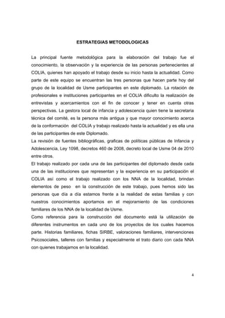 ESTRATEGIAS METODOLOGICAS


La principal fuente metodológica para la elaboración del trabajo fue el
conocimiento, la observación y la experiencia de las personas pertenecientes al
COLIA, quienes han apoyado el trabajo desde su inicio hasta la actualidad. Como
parte de este equipo se encuentran las tres personas que hacen parte hoy del
grupo de la localidad de Usme participantes en este diplomado. La rotación de
profesionales e instituciones participantes en el COLIA dificulto la realización de
entrevistas y acercamientos con el fin de conocer y tener en cuenta otras
perspectivas. La gestora local de infancia y adolescencia quien tiene la secretaria
técnica del comité, es la persona más antigua y que mayor conocimiento acerca
de la conformación del COLIA y trabajo realizado hasta la actualidad y es ella una
de las participantes de este Diplomado.
La revisión de fuentes bibliográficas, graficas de políticas públicas de Infancia y
Adolescencia, Ley 1098, decretos 460 de 2008, decreto local de Usme 04 de 2010
entre otros.
El trabajo realizado por cada una de las participantes del diplomado desde cada
una de las instituciones que representan y la experiencia en su participación el
COLIA así como el trabajo realizado con los NNA de la localidad, brindan
elementos de peso     en la construcción de este trabajo, pues hemos sido las
personas que día a día estamos frente a la realidad de estas familias y con
nuestros conocimientos aportamos en el mejoramiento de las condiciones
familiares de los NNA de la localidad de Usme.
Como referencia para la construcción del documento está la utilización de
diferentes instrumentos en cada uno de los proyectos de los cuales hacemos
parte. Historias familiares, fichas SIRBE, valoraciones familiares, intervenciones
Psicosociales, talleres con familias y especialmente el trato diario con cada NNA
con quienes trabajamos en la localidad.




                                                                                 4 

 
 