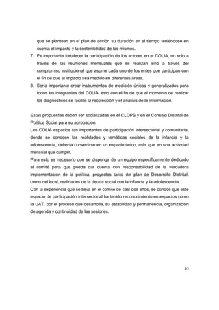 que se plantean en el plan de acción su duración en el tiempo teniéndose en
    cuenta el impacto y la sostenibilidad de los mismos.
7. Es importante fortalecer la participación de los actores en el COLIA, no solo a
    través de las reuniones mensuales que se realizan sino a través del
    compromiso institucional que asume cada uno de los entes que participan con
    el fin de que el impacto sea medido en diferentes áreas.
8. Sería importante crear instrumentos de medición únicos y generalizados para
    todos los integrantes del COLIA, esto con el fin de que al momento de realizar
    los diagnósticos se facilite la recolección y el análisis de la información.


Estas propuestas deben ser socializadas en el CLOPS y en el Consejo Distrital de
Política Social para su aprobación.
Los COLIA espacios tan importantes de participación intersectorial y comunitaria,
donde se conocen las realidades y temáticas sociales de la infancia y la
adolescencia, debería convertirse en un espacio único, más que en una actividad
mensual que cumplir.
Para esto es necesario que se disponga de un equipo específicamente dedicado
al comité para que pueda dar cuenta con responsabilidad de la verdadera
implementación de la política, proyectos tanto del plan de Desarrollo Distrital,
como del local, realidades de la deuda social con la infancia y la adolescencia.
Con la experiencia que se lleva en el comité de casi dos años, se conoce que este
espacio de participación intersectorial ha tenido reconocimiento en espacios como
la UAT, por el proceso que desarrolla, su estabilidad y permanencia, organización
de agenda y continuidad de las sesiones.




                                                                                   53 

 
 