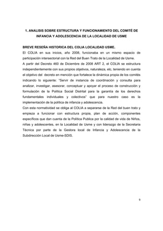 1. ANALISIS SOBRE ESTRUCTURA Y FUNCIONAMIENTO DEL COMITÉ DE
         INFANCIA Y ADOLESCENCIA DE LA LOCALIDAD DE USME


BREVE RESEÑA HISTORICA DEL COLIA LOCALIDAD USME.
El COLIA en sus inicios, año 2008, funcionaba en un mismo espacio de
participación intersectorial con la Red del Buen Trato de la Localidad de Usme.
A partir del Decreto 460 de Diciembre de 2008 ART 2, el COLIA se estructura
independientemente con sus propios objetivos, naturaleza, etc. teniendo en cuenta
el objetivo del decreto en mención que fortalece la dinámica propia de los comités
indicando lo siguiente: “Servir de instancia de coordinación y consulta para
analizar, investigar, asesorar, conceptuar y apoyar el proceso de construcción y
formulación de la Política Social Distrital para la garantía de los derechos
fundamentales individuales y colectivos” que para nuestro caso es la
implementación de la política de infancia y adolescencia.
Con esta normatividad se obliga al COLIA a separarse de la Red del buen trato y
empieza a funcionar con estructura propia, plan de acción, componentes
específicos que dan cuenta de la Política Publica por la calidad de vida de Niños,
niñas y adolescentes, en la Localidad de Usme y con liderazgo de la Secretaria
Técnica por parte de la Gestora local de Infancia y Adolescencia de la
Subdirección Local de Usme-SDIS.




                                                                                  9 

 
 