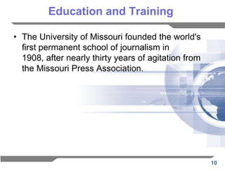Education and Training

• The University of Missouri founded the world's
  first permanent school of journalism in
  1908, after nearly thirty years of agitation from
  the Missouri Press Association.




                                                      10
 