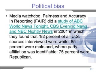 Political bias
• Media watchdog, Fairness and Accuracy
  In Reporting (FAIR) did a study of ABC
  World News Tonight, CBS Evening News
  and NBC Nightly News in 2001 in which
  they found that “92 percent of all U.S.
  sources interviewed were white, 85
  percent were male and, where party
  affiliation was identifiable, 75 percent were
  Republican.

                                                  11
 