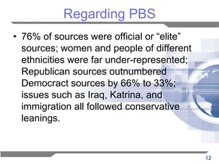 Regarding PBS
• 76% of sources were official or “elite”
  sources; women and people of different
  ethnicities were far under-represented;
  Republican sources outnumbered
  Democract sources by 66% to 33%;
  issues such as Iraq, Katrina, and
  immigration all followed conservative
  leanings.


                                            12
 