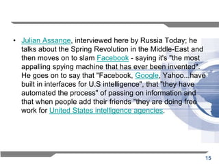 • Julian Assange, interviewed here by Russia Today; he
  talks about the Spring Revolution in the Middle-East and
  then moves on to slam Facebook - saying it's "the most
  appalling spying machine that has ever been invented".
  He goes on to say that "Facebook, Google, Yahoo...have
  built in interfaces for U.S intelligence", that "they have
  automated the process" of passing on information and
  that when people add their friends "they are doing free
  work for United States intelligence agencies.




                                                           15
 