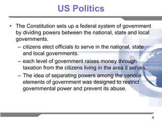 US Politics
• The Constitution sets up a federal system of government
  by dividing powers between the national, state and local
  governments.
   – citizens elect officials to serve in the national, state
     and local governments.
   – each level of government raises money through
     taxation from the citizens living in the area it serves.
   – The idea of separating powers among the various
     elements of government was designed to restrict
     governmental power and prevent its abuse.




                                                                4
 