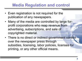 Media Regulation and control
• Even registration is not required for the
  publication of any newspapers.
• Many of the media are controlled by large for-
  profit corporations who reap revenue from
  advertising, subscriptions, and sale of
  copyrighted material.
• There is no direct or indirect government control
  over the newspaper press through
  subsidies, licensing, labor policies, licenses for
  printing, or any other official means.

                                                       6
 