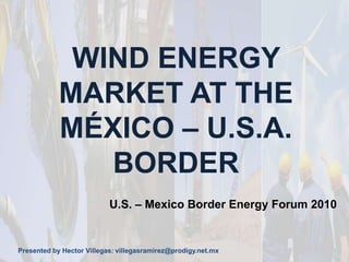 WIND ENERGY MARKET AT THE MÉXICO – U.S.A. BORDER U.S. – Mexico Border Energy Forum 2010 Presented by Hector Villegas: villegasramirez@prodigy.net.mx 
