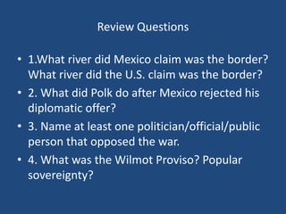 Review Questions
• 1.What river did Mexico claim was the border?
What river did the U.S. claim was the border?
• 2. What did Polk do after Mexico rejected his
diplomatic offer?
• 3. Name at least one politician/official/public
person that opposed the war.
• 4. What was the Wilmot Proviso? Popular
sovereignty?
 