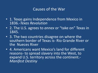 Causes of the War
• 1. Texas gains Independence from Mexico in
1836.-Texas Revolution
• 2. The U.S. agrees to annex or “take on” Texas in
1845.
• 3. The two countries disagree on where the
southern border of Texas is- Rio Grande River or
the Nueces River
• 4. Americans want Mexico’s land for different
reasons- to spread slavery into the West, to
expand U.S. territory across the continent.-
Manifest Destiny
 