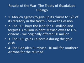 Results of the War- The Treaty of Guadalupe
Hidalgo
• 1. Mexico agrees to give up its claims to 1/3 of
its territory in the North.- Mexican Cession
• 2. The U.S. buys the land for 15 million and
forgives 3 million in debt Mexico owes to U.S.
citizens.- we originally offered 50 million.
• 3. The U.S. gains California during the gold
rush.
• 4. The Gadsden Purchase- 10 mill for southern
Arizona for the railroad
 