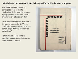 Movimiento moderno en USA y la inmigración de diseñadores europeos Hasta 1930 Estados Unidos no participaba de la corriente modernista de Europa. Elementare Typographie de Tschichold causó gran revuelo y alboroto en USA.  Los clasisistas del diseño acusaron a las nuevas tendencias  de “fuegos artificiales, manejo demente del tipo por un grupo de locos anarquistas extranjeros”. Pero la fuerza de los cambios estéticos propuestos en Europa no tardó en entrar en USA. 