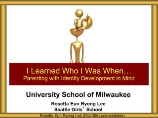 University School of Milwaukee
Rosetta Eun Ryong Lee
Seattle Girls’ School
I Learned Who I Was When…
Parenting with Identity Development in Mind
Rosetta Eun Ryong Lee (http://tiny.cc/rosettalee)
 