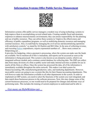 Information Systems Offer Public Service Management
Information systems offer public service managers a modern way of using technology systems to
help improve them in accomplishing several related tasks. Creating suitable fiscal and monetary
responses to enhance macroeconomic environments; they can ensure responsibility for the planning
and use of public resources. They can utilize these systems to,"improve the effectiveness and
efficiency of public expenditure programs, as well as mobilizing domestic resources and managing
external resources. Also, it could help by managing the civil service and decentralizing operations
with satisfactory controls," as stated by Ali Hashim and Bill Allan. In the area of collecting revenue,
and executing budget expenditures, require exponential numbers of ... Show more content on
Helpwriting.net ...
It provides for budgeting, when a payment is processing, where the system can make sure the funds
are available. Not to mention all of this is immediate, and reports can be accessed as soon as the
information is being processed. This system is also known as an enterprise system, which is an
integrated software module and a common central database for collecting data. The ERP can collect
data from many divisions of a firm or public sector and make internal activities available for use in
nearly all the firms or offices. Once the system has processed the data, all of the information is
immediately available throughout the entire network. This makes it an ideal system for
finance/accounting, HR, manufacturing/production, sales, and marketing departments. However,
most public sectors are going to use a system like this for their finance/accounting departments. This
will however make the information available to all other departments in the system. In order to
implement an ERP system, you need to select the functions of the system you want integrated, and
then match those businesses process to the software processes. Now, this may change some of the
current businesses processes, so one would need to be prepared for changes and alternate ways of
performing tasks. This includes the training of current employees to understand and be able to
... Get more on HelpWriting.net ...
 
