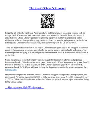 The Rise Of China 's Economy
Since the fall of the Soviet Union Americans have had the luxury of living in a country with no
foreign rival. When we do look to see who could be a potential existential threat, the answer is
almost always China. China 's economy is growing rapidly, its military is expanding, and its
diplomatic influence has spread to every continent. However, despite its impressive rise in the last
fifteen years, China remains decades away from competing with the US on any level.
There has been more discussion of the rise of China in recent years due to the struggles in our own
country. Our economy is growing very slowly, we have a massive national debt, and many of our
weapon systems are aging. It is easy to get the impression that the U.S. is in decline while China is
on the rise.
China has emerged in the last fifteen years due largely to free market reforms and expanded
international trade. China is now the top exporter in the world. China 's economy has grown from $3
trillion in 2000 to $8.7 trillion in 2009. In 2009, China 's economy grew 8.7% while the U.S.
economy shrunk 2.4%. China will soon become the largest economy in the world, surpassing the
United States.
Despite these impressive numbers, most of China still struggles with poverty, unemployment, and
civil unrest. Per capita income in the U.S. is still over seven times more ($46,000 compared to only
$7,000 in China). It will be decades before the Chinese people will have an equal standard of living
to the United States,
... Get more on HelpWriting.net ...
 