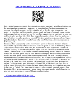 The Importance Of US Budget To The Military
Every person has a dream country. Someone's dream country is a country which has a biggest army.
For someone else a dream country is a country in which they have freedom. Another example,
someone like to live in a country in which education will be free. For me a dream country is a
country in which there is a big connection between people and leaders. America is a great country
that many people dream to come here and live here. I am happy to have an opportunity to come here
and live here for rest of my life. I think there is a good connection between American leaders and
people, but there is one big question in my mind. Why does American government allocate biggest
part of its budget to the military instead of some other parts? After nine ... Show more content on
Helpwriting.net ...
I searched about which country has the best education system in the world. There are different
results for ten top countries where have the best education system. In some of their ranking there is
America name and in some of them is not, but in some of them there is one name, Finland. For
example, according to Which Country Comes Top for Skills and Education by Tim Leopold and
Tamara Leonardi on AGENDA website, Finland is the best country in world with the all elements
that the best education system needs to have. When I read this page, I wanted to study more about
Finnish education system. There is some interesting information that show Finland government
spends more money on education instead of its military. For example, according to Finland Ministry
of Defense website that this country spends 2658.8 million Euros which is just 1.29 percent of the
Finland GDP. On the other hand, according to Center on International Education Benchmarking
website Finish government spent 6.1 percent of Finland GDP in 2011 that is over three times of
defense budget. Thus, these information clarify the reason of having the best rank of the education
in the world by Finland. They understood the only way to improve their country is improve their
knowledge. However, these amounts are not my reason to compare America with Finland, but my
goal is to say a country can be successful by pay on education than
... Get more on HelpWriting.net ...
 