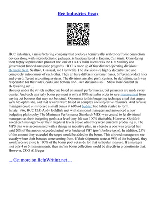 Hcc Industries Essay
HCC industries, a manufacturing company that produces hermetically sealed electronic connection
devices along with microelectronic packages, is headquartered in Encino, California. Considering
their highly sophisticated product line, one of HCC's main clients was the U.S Military and
government funded aerospace programs. HCC is made up of four distinct operating divisions:
Hermetic Seal, Sealtron, Glasseal, and Hermetite. The divisions are highly decentralized and
completely autonomous of each other. They all have different customer bases, different product lines
and even different accounting systems. The divisions are also profit centers, by definition; each was
responsible for their sales, costs, and bottom line. Each division also ... Show more content on
Helpwriting.net ...
Bonuses under the stretch method are based on annual performances, but payments are made every
quarter. And each quarterly bonus payment is only at 80% actual in order to save management from
paying out bonuses that may not be actual. Opponents to this budgeting technique cited that targets
were too optimistic, and that rewards were based on complex and subjective measures. And because
managers could still receive a small bonus at 60% of budget, bad habits started to form.
In late 1986, HCC CEO Andy Goldfarb met with divisional managers and announced a new
budgeting philosophy. The Minimum Performance Standard (MPS) was created to let divisional
managers set their budgeting goals at a level they felt was 100% attainable. However, Goldfarb
asked each manager to set their targets at levels above what they were currently producing at. The
MPS plan was accompanied with a change in incentive plan, in whereby a pool was created that
paid 20% of the amount exceeded actual over budgeted PBT (profit before taxes). In addition, 25%
of the amount they exceeded the target would be added to the bonus. This allowed managers to see
exactly where their bonuses were coming from. If their shipments were at 98% of the budgeted, they
would receive close to 100% of the bonus pool set aside for that particular measure. If a manager
met only 4 or 5 measurements, then his/her bonus collection would be directly in proportion to that.
However, COO Al Berger
... Get more on HelpWriting.net ...
 